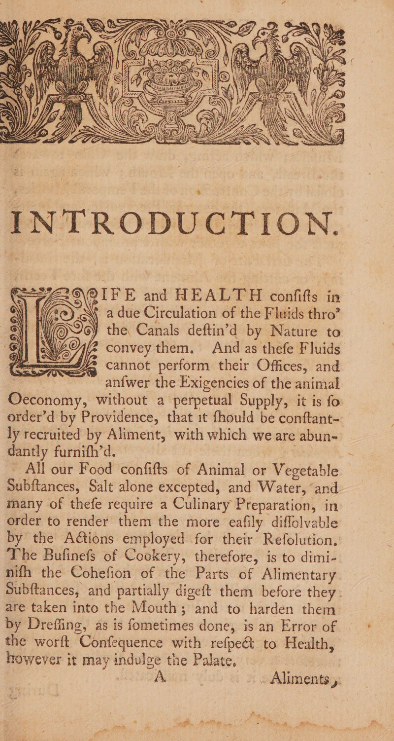 29 QIFE and HEALTH confifts in if 2@)_.A\ a due Circulation of the Fluids thro’ YOUe the Canals deftin’d by Nature to NWAO7/2 convey them. And as thefe Fluids seed cannot perform their Offices, and an{wer the Exigencies of the animal Oeconomy, without a perpetual Supply, it is fo order’d by Providence, that it fhould be conftant- ly recruited by Aliment, with which we are abun- dantly furnifh’d. | - All our Food confifts of Animal or Vegetable Subftances, Salt alone excepted, and Water, ‘and many of thefe require a Culinary Preparation, in order to render them the more eafily diflolvable by the A@ions employed for their Refolution. The Bufinefs of Cookery, therefore, is to dimi- nifh the Cohefion of the Parts of Alimentary Subftances, and partially digeft them before they: are taken into the Mouth; and to harden them by Dreffing, as is fometimes done, is an Error of the worft Confequence with refpeét to Health, however it may indulge the Palate, | Neees . Aliments y: a AG Dom eee. eee ee