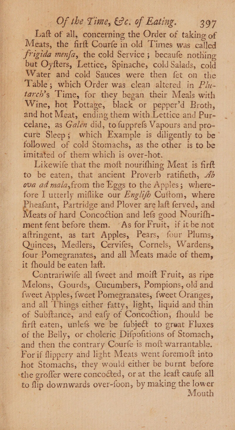 Laft of all, concerning the Order of taking of Meats, the firft Courfe in old Times was called Srigida menfa, the cold Service ; becaufe nothing but Oyfters, Lettice, Spinache, cold Salads, cold Water and cold Sauces were then fet on the Table; which Order was clean altered in Plu- tarch’s Yime, for they began their Meals with Wine, hot Pottage, black or pepper’d Broth, and hot Meat, ending them with.Lettice and Pur- celane, as Galen did, tofupprefs Vapours and pro- cure Sleep; which Example is diligently to be followed of cold Stomachs, as the other is to be imitated of them which is over-hot. Likewife that the moft nourifhing Meat is firft to be eaten, that ancient Proverb ratifieth, ova ad mala,from the Eggs to the Applies; where- fore I utterly miflike our Exglifhb Cuftom, where ~heafant, Partridge and Plover are laft ferved, and eats of hard Concoétion and lefs good Nourifh- _ ment fent before them. “As for Fruit, if it be not aftringent, as tart Apples, Pears, four Plums, Quinces, Medlers, Cervifes, Cornels, Wardens, four Pomegranates, and all Meats made of them, it fhould be eaten laft. : Contrariwife all {weet and moift Fruit, as ripe Melons, Gourds, Cucumbers, Pompions, old and {weet Apples, {weet Pomegranates, {weet Oranges, and all Things either fatty, light, liquid and thin of Subftance, and eafy of Concoétion, fhould be firft eaten, unlefs we be fubje&amp;t to great Fluxes of the Belly, or choleric Difpofitions of Stomach, and then the contrary Courfe is moft warrantable. For if flippery and light Meats went foremolt into hot Stomachs, they would either be burnt before ‘the grofler were concocted, or at the leaft caufe all to flip downwards over-foon, by making the lower | Mouth