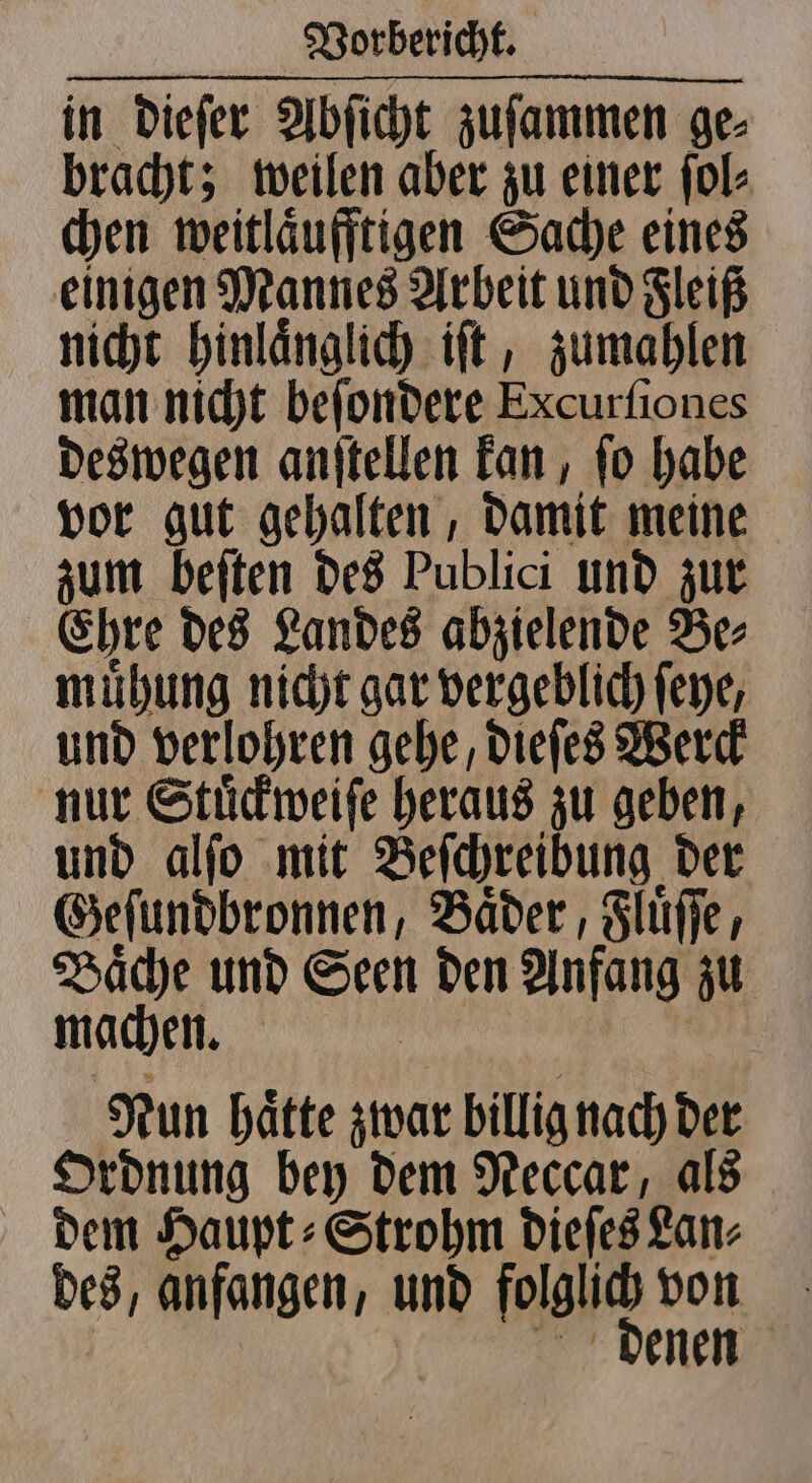 in dieſer Abſicht zuſammen ge⸗ bracht; weilen aber zu einer ſol⸗ chen weitlaͤufftigen Sache eines einigen Mannes Arbeit und Fleiß nicht hinlaͤnglich iſt, zumahlen man nicht beſondere Excurſiones deswegen anſtellen kan, ſo habe vor gut gehalten, damit meine zum beſten des Publici und zur Ehre des Landes abzielende Be⸗ muͤhung nicht gar vergeblich ſeye, und verlohren gehe, dieſes Werck nur Stuͤckweiſe heraus zu geben, und alſo mit Beſchreibung der Geſundbronnen, Baͤder, Fluͤſſe, Baͤche und Ae den Anfang zu machen. | Nun haͤtte zwar billig nach der Ordnung bey dem Neccar, als dem Haupt⸗Strohm dieſes Lan⸗ des, anfangen, und folglich von enen