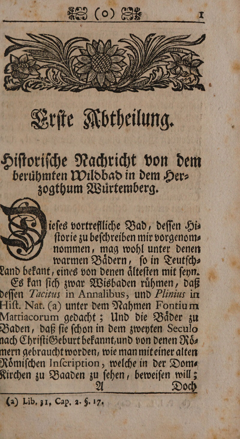 er Hiſtoriſche Nachricht von dem beruͤhmten Wildbad in dem Her⸗ | zogthum e FJieſes vortreflliche Bad, deſſen Hi⸗ ſtorie zu beſchreiben mir vorgenom⸗ 5 nommen, mag wohl unter denen warmen Baͤdern, ſo in Teutſch⸗ Band bekant, eines von denen aͤlteſten mit ſeyn. Es kan ſich zwar Wisbaden ruͤhmen, daß deſſen Tacitus in Annalibus, und Plinius in Hiſt. Nat. (a) unter dem Nahmen Fontium Mattiacorum gedacht; Und die Baͤder zu Baden, daß ſie ſchon in dem zweyten Seculo nach Chriſti Geburt bekannt und von denen Ro | mern gebraucht worden, wie man miteiner alten Römifchen Inſeription, welche in der Dom⸗ Kirchen zu Baaden af ſehen, eee I