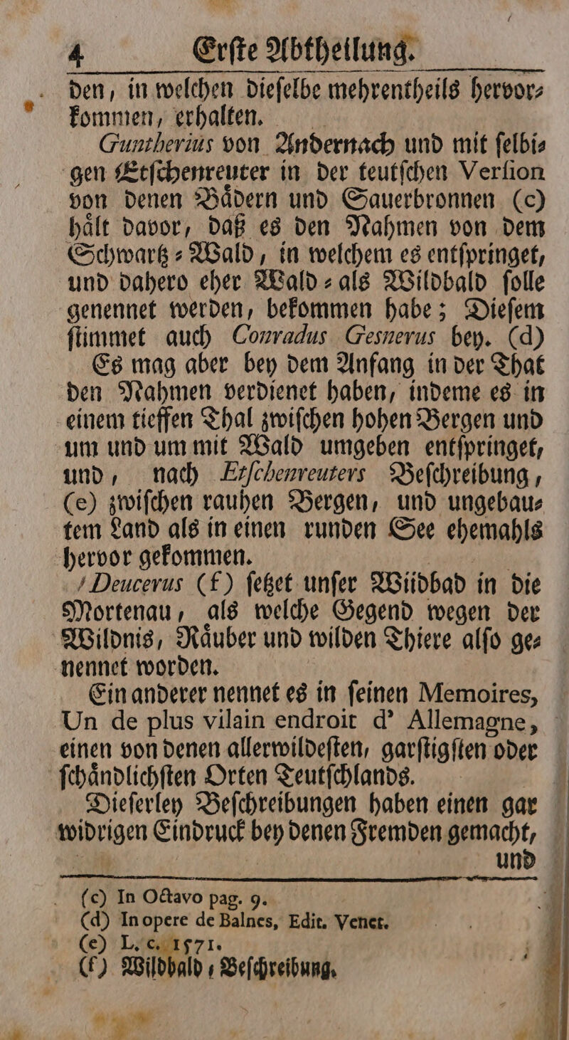 den, in welchen dieſelbe mehrentheils hervor⸗ kommen, erhalten. Guntherius von Andernach und mit ſelbi⸗ gen Etſchenreuter in der teutſchen Verlion von denen Bädern und Sauerbronnen (0) haͤlt davor, daß es den Nahmen von dem Schwark » Wald, in welchem es entſpringet, und dahero eher Wald- ale Wildbald folle genennet werden, bekommen habe; Dieſem ſtimmet auch Conradus Gesnerus bey. (d) Es mag aber bey dem Anfang in der That den Nahmen verdienet haben, indeme es in einem tieffen Thal zwiſchen hohen Bergen und um und um mit Wald umgeben entſpringet, und, nach Erfchenreuters Beſchreibung, (e) zwiſchen rauhen Bergen, und ungebau⸗ tem Land als in einen runden See ehemahls hervor gekommen. Deucerus (f) ſetzet unſer Wiüdbad in die Mortenau, als welche Gegend wegen der Wildnis, Raͤuber und wilden Thiere alſo ges nennet worden. Ein anderer nennet es in ſeinen Memoires, Un de plus vilain endroit d' Allemagne, einen von denen allerwildeſten, garſtigſten oder ſchaͤndlichſten Orten Teutſchlands. Dieſerley Beſchreibungen haben einen gar Weben Eindruck bey denen Fremden gemacht, und (c) In Octavo pag. 9. (d) In opere de Balnes, Edit. Venet. (e) L. 571. (FH) Wildbald / Beſchreibung.