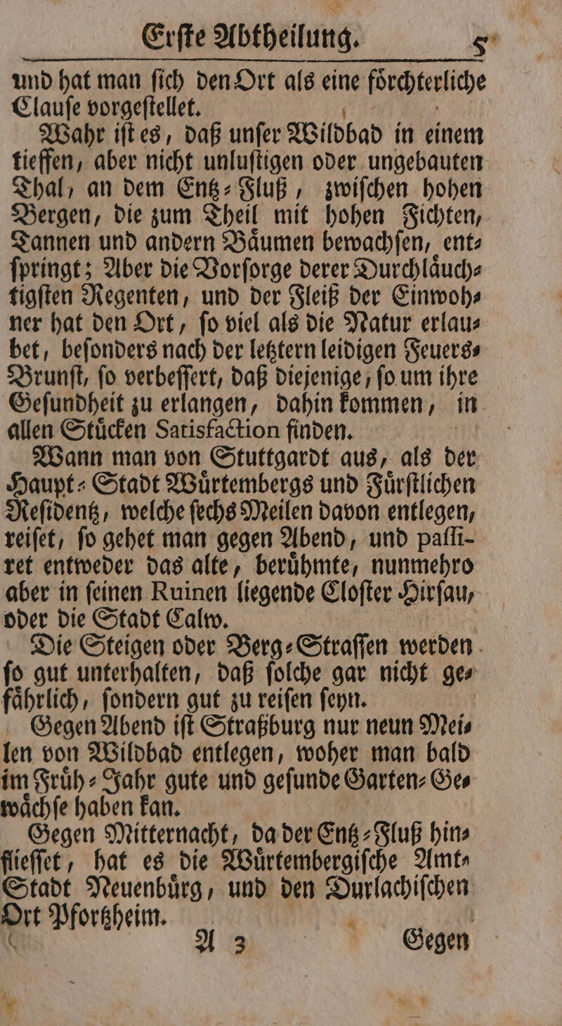 und hat man ſich den Ort als eine förchterliche Clauſe vorgeſtellet. Wahr iſt es, daß unſer Wildbad in einem tieffen, aber nicht unluſtigen oder ungebauten Thal / an dem Entz⸗Fluß, zwiſchen hohen Bergen, die zum Theil mit hohen Fichten, Tannen und andern Baͤumen bewachſen, ent⸗ ſpringt; Aber die Vorſorge derer Durchlaͤuch⸗ tigſten Regenten, und der Fleiß der Einwoh⸗ ner hat den Ort, ſo viel als die Natur erlau⸗ bet, beſonders nach der letztern leidigen Feuers⸗ Brunſt, fo verbeſſert, daß diejenige ſo um ihre Geſundheit zu erlangen, dahin kommen, in allen Stuͤcken Satisfaction finden. Wann man von Stuttgardt aus, als der Haupt Stadt Wuͤrtembergs und Fuͤrſtlichen Resident, welche ſechs Meilen davon entlegen, veifet, fo gehet man gegen Abend, und pafli- ret entweder das alte, beruͤhmte, nunmehro aber in ſeinen Ruinen liegende Cloſter Hirſau, oder die Stadt Calw. Die Steigen oder Berg⸗Straſſen werden ſo gut unterhalten, daß ſolche gar nicht ge⸗ faͤhrlich, ſondern gut zu reiſen ſeyn. Gegen Abend iſt Straßburg nur neun Mei⸗ len von Wildbad entlegen, woher man bald im Fruͤh⸗Jahr gute und geſunde Garten⸗Ge⸗ waͤchſe haben kan. Gegen Mitternacht, da der Entz⸗Fluß hin⸗ flieſſet, hat es die Wuͤrtembergiſche Amt⸗ Stadt Neuenbuͤrg und den Durlachiſchen rt Pfortzheim. ) Gegen