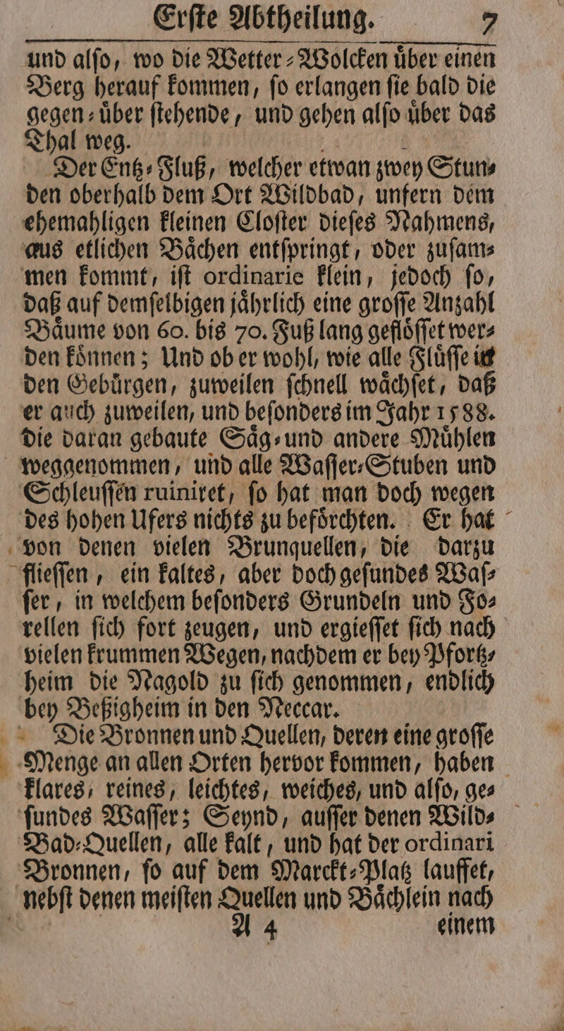 und alſo, wo die Wetter⸗Wolcken uͤber einen Berg herauf kommen, ſo erlangen ſie bald die gegen über ſtehende, und gehen alſo über das Thal weg. hi 3 Der Entz⸗Fluß, welcher etwan zwey Stun⸗ den oberhalb dem Ort Wildbad, unfern dem ehemahligen kleinen Cloſter dieſes Nahmens, aus etlichen Baͤchen entſpringt, oder zuſam⸗ men kommt, iſt ordinarie klein, jedoch ſo, daß auf demſelbigen jaͤhrlich eine groſſe Anzahl Baͤume von 60. bis 70. Fuß lang geflöffet wer⸗ den koͤnnen; Und ob er wohl, wie alle Fluͤſſe in den Gebuͤrgen, zuweilen ſchnell waͤchſet, daß er auch zuweilen, und beſonders im Jahr 1588. die daran gebaute Saͤg⸗ und andere Mühlen weggenommen, und alle Waſſer⸗Stuben und Schleuſſen ruiniret, fo hat man doch wegen des hohen Ufers nichts zu befoͤrchten. Er hat von denen vielen Brunquellen, die darzu flieſſen, ein kaltes, aber doch geſundes Waſ⸗ ſer, in welchem beſonders Grundeln und Fo⸗ rellen ſich fort zeugen, und ergieſſet ſich nach vielen krummen Wegen, nachdem er bey Pfortz⸗ heim die Nagold zu ſich genommen, endlich bey Beßigheim in den Neccar. Die Bronnen und Quellen, deren eine groſſe Menge an allen Orten hervor kommen, haben klares, reines, leichtes, weiches, und alſo, ges Bad⸗Quellen, alle kalt, und hat der ordinari Bronnen, ſo auf dem Marckt⸗Platz lauffet, nebſt denen meiſten Quellen und Baͤchlein nach | a 4 einem