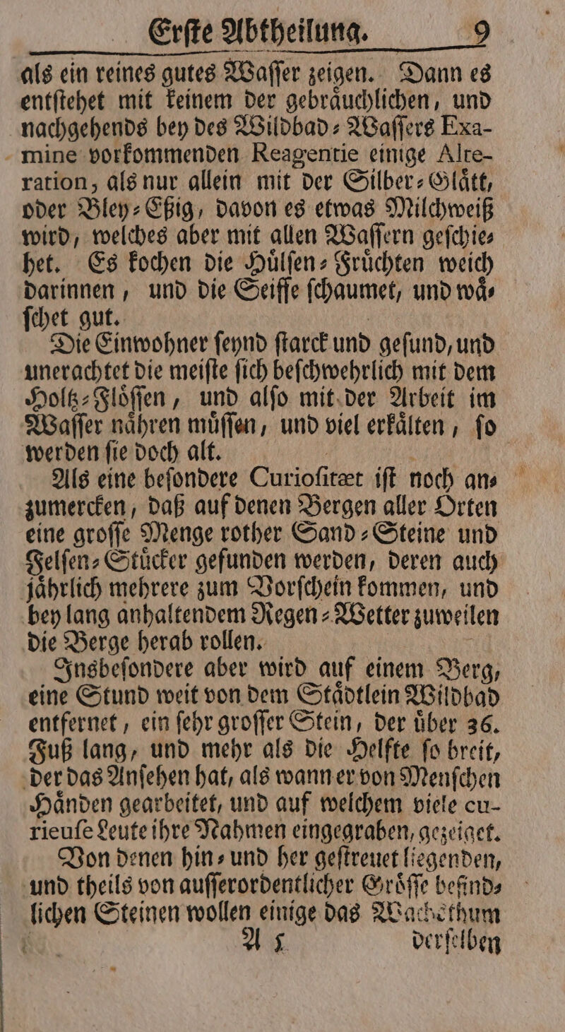 als ein reines gutes Waſſer zeigen. Dann es entſtehet mit keinem der gebraͤuchlichen, und nachgehends bey des Wildbad⸗Waſſers Exa- mine vorkommenden Reagentie einige Alte- ration, als nur allein mit der Silber-Glaͤtt, oder Bley⸗Eßig, davon es etwas Milchweiß wird, welches aber mit allen Waſſern geſchie⸗ het. Es kochen die Huͤlſen⸗Fruͤchten weich darinnen, und die Seiffe ſchaumet, und waͤ— ſchet gut. | Die Einwohner ſeynd ſtarck und geſund, und unerachtet die meiſte ſich beſchwehrlich mit dem Holtz⸗Floͤſſen, und alſo mit der Arbeit im Waſſer naͤhren muͤſſen, und viel erkaͤlten, ſo werden ſie doch alt. 1 Als eine beſondere Curioſitæt iſt noch an⸗ zumercken, daß auf denen Bergen aller Orten eine groſſe Menge rother Sand⸗Steine und Felſen⸗Stuͤcker gefunden werden, deren auch jaͤhrlich mehrere zum Vorſchein kommen, und bey lang anhaltendem Regen⸗Wetter zuweilen die Berge herab rollen. N Insbeſondere aber wird auf einem Berg, eine Stund weit von dem Staͤdtlein Wildbad entfernet, ein ſehr groſſer Stein, der uͤber 36. Fuß lang, und mehr als die Helfte fo breit, der das Anſehen hat, als wann er von Menſchen Händen gearbeitet, und auf welchem viele cu- rieuſe Leute ihre Nahmen eingegraben, gezeiget. Von denen hins und her geſtreuet liegenden, und theils von auſſerordentlicher Groͤſſe befinds lichen Steinen wollen einige das Wachethum . As derſelben