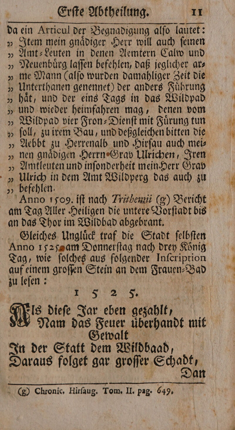 da ein Articul der Begnadigung alſo lautet: v Item mein gnädiger Herr will auch feinen „ Amt⸗Leuten in denen Aemtern Calw und „ Meuenbürg laſſen befehlen, daß jeglicher ar⸗ 7 Unterthanen genennet) der anders Führung „ hät, und der eins Tags in das Wildpad „ und wieder heimfahren mag, denen vom „ Wildpad vier Fron-Dienſt mit Fuͤrung tun „ Aebbt zu Herrenalb und Hirſau auch t meis „Ulrich in dem Amt Wildperg das auch zu „ befehlen. an das Thor im Wildbad abgebrant. Gleiches Ungluͤck traf die Stadt ſelbſten Anno yz yam Donnerflag nach drey König Tag, wie ſolches aus folgender Inſeription auf einem groſſen Stein an dem Frauen- Bad zu leſen: 15 2 5. is dieſe Jar eben gezahlt, Nam das Feuer uͤberhandt mit Gewalt In der Statt dem Wildbaad; Daraus folget gar groſſer che ) Chronic, Hirfaug. Tom. U. pag. 649. er + a