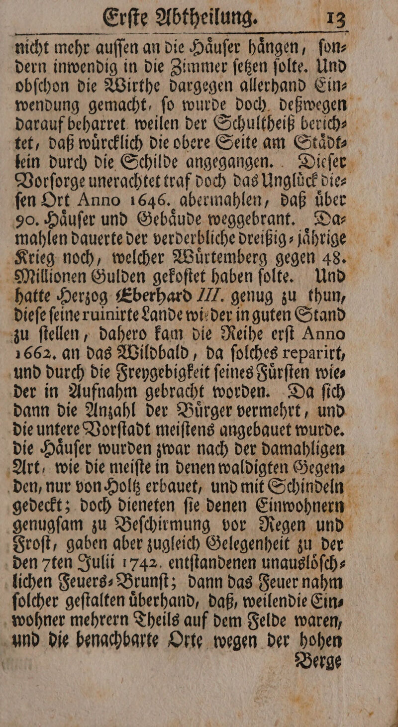 nicht mehr auſſen an die Haͤuſer haͤngen, ſon⸗ dern inwendig in die Zimmer ſetzen ſolte. Und obſchon die Wirthe dargegen allerhand Ein⸗ wendung gemacht, fo wurde doch, deßwegen darauf beharret weilen der Schultheiß berich⸗ tet, daß wuͤrcklich die obere Seite am Staͤdt⸗ lein durch die Schilde angegangen. Dieſer Vorſorge unerachtet traf doch das Unglͤck die⸗ fen Ort Anno 1646. abermahlen, daß über 90. Haͤuſer und Gebaͤude weggebrant. Da⸗ mahlen dauerte der verderbliche dreißig⸗ jährige. Krieg noch, welcher Wuͤrtemberg gegen 48. Millionen Gulden gekoſtet haben ſolte. Und hatte Herzog Eberhard J. genug zu thun, dieſe feine ruinirte Lande wi! der in guten Stand zu ſtellen, dahero kam die Reihe erſt Anno 1662, an das Wildbald, da ſolches reparirt, und durch die Freygebigkeit ſeines Fuͤrſten wie⸗ der in Aufnahm gebracht worden. Da ſich dann die Anzahl der Buͤrger vermehrt, und die untere Vorſtadt meiſtens angebauet wurde. die Haͤuſer wurden zwar nach der damahligen Art, wie die meiſte in denen waldigten Gegen⸗ den, nur von Holtz erbauet, und mit Schindeln gedeckt; doch dieneten ſie denen Einwohnern genugſam zu Beſchirmung vor Regen und Froſt, gaben aber zugleich Gelegenheit zu der den zten Julii 1742. entſtandenen unausloͤſch⸗ lichen Feuers⸗ Brunſt; dann das Feuer nahm ſolcher geſtalten uͤberhand, daß, weilendie Ein⸗ wohner mehrern Theils auf dem Felde waren, d die benachbarte Orte wegen der hohen Berge