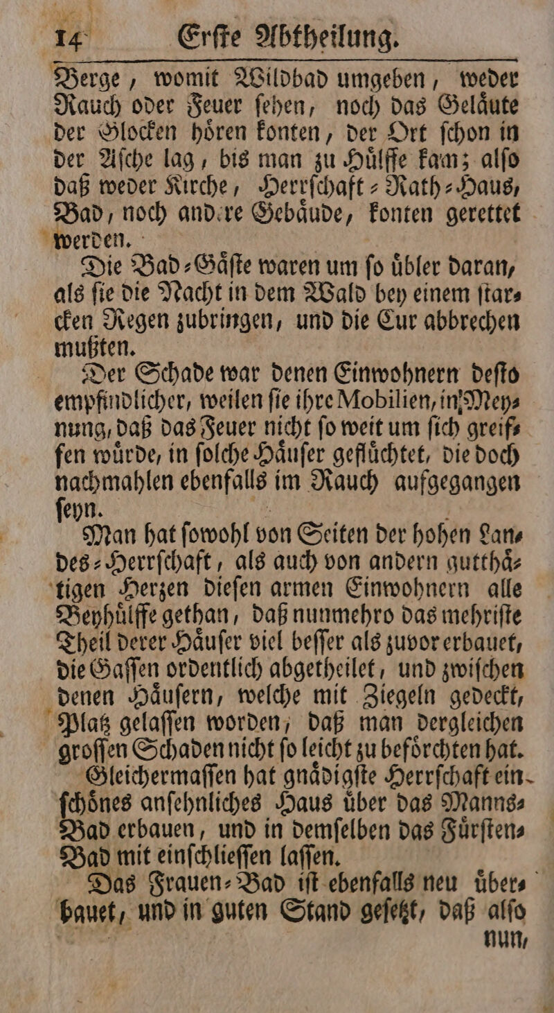 Berge, womit Wildbad umgeben, weder Rauch oder Feuer ſehen, noch das Gelaͤute der Glocken hoͤren konten, der Ort ſchon in der Aſche lag, bis man zu Huͤlffe kam; alſo daß weder Kirche, Herrſchaft⸗Rath-Haus, Bad, noch andere Gebaͤude, konten gerettet werden. 5 Die Bad-⸗Gaͤſte waren um ſo uͤbler daran, als fie die Nacht in dem Wald bey einem ſtar⸗ cken Regen zubringen, und die Cur abbrechen mußten. Der Schade war denen Einwohnern deſto empfindlicher, weilen fie ihre Mobilien, in Mey⸗ nung, daß das Feuer nicht ſo weit um ſich greif⸗ fen würde, in ſolche Haͤuſer geflüchtet, die doch nachmahlen ebenfalls im Rauch aufgegangen ſeyn. | Man hat ſowohl von Seiten der hohen Lan⸗ des⸗Herrſchaft, als auch von andern gutthaͤ⸗ tigen Herzen dieſen armen Einwohnern alle Beyhuͤlffe gethan, daß nunmehro das mehriſte Theil derer Haͤuſer viel beſſer als zuvor erbauet, die Gaſſen ordentlich abgetheilet, und zwiſchen denen Haͤuſern, welche mit Ziegeln gedeckt, Platz gelaſſen worden, daß man dergleichen groſſen Schaden nicht fo leicht zu befoͤrchten hat. Gleichermaſſen hat gnaͤdigſte Herrſchaft ein. ſchoͤnes anſehnliches Haus uͤber das Manns⸗ Bad erbauen, und in demſelben das Fuͤrſten⸗ Bad mit einſchlieſſen laſſen. Das Frauen- Bad iſt ebenfalls neu übers bauet / und in guten Stand geſetzt, daß alſo e nun,