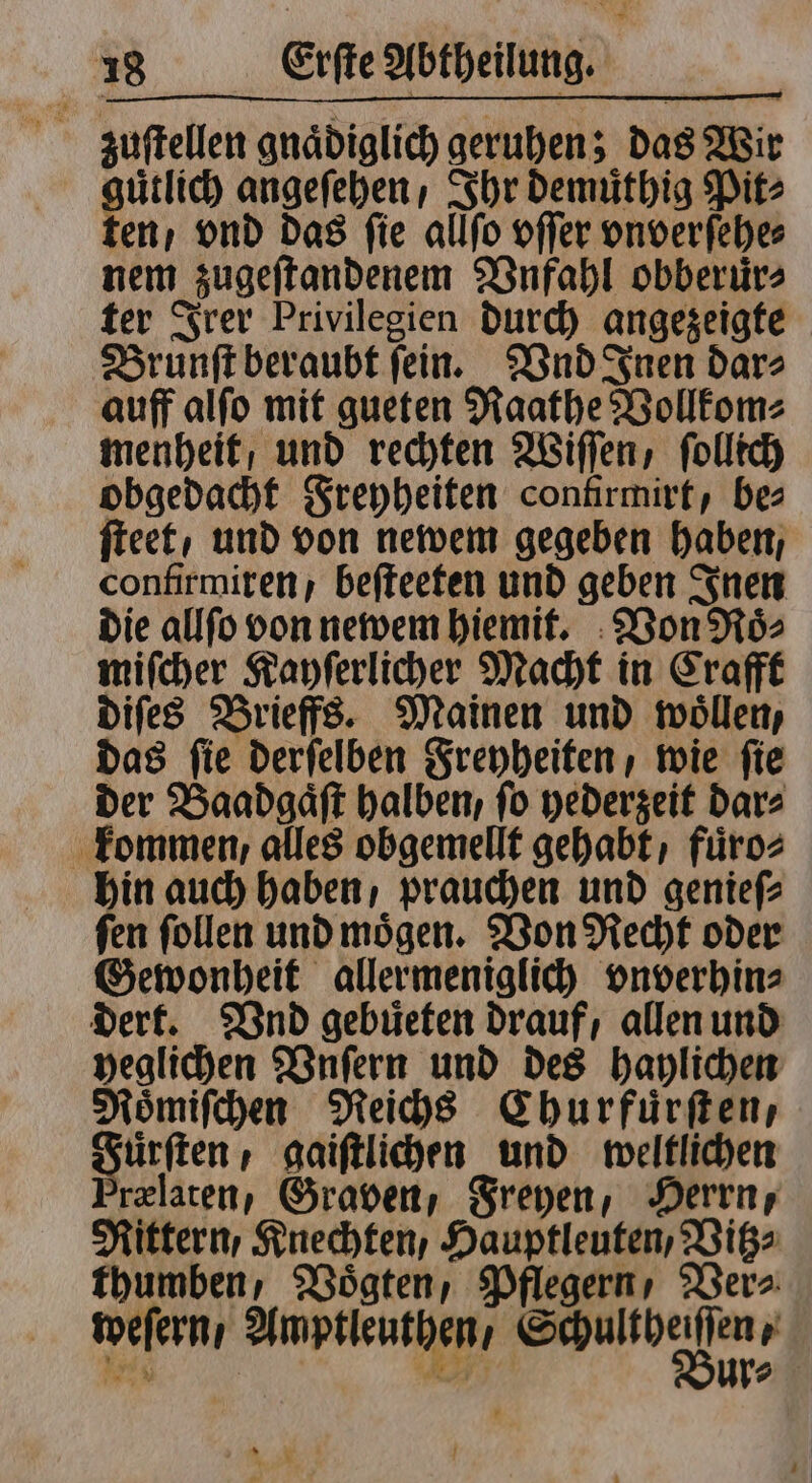 zuſtellen gnaͤdiglich geruhen; das Wir guͤtlich angeſehen , Ihr demuͤthig Pit⸗ ten / vnd Das fie allſo offer vnverſehe⸗ nem zugeſtandenem Vnfahl obberuͤr⸗ ter Irer Privilegien durch angezeigte Brunſt beraubt ſein. Vnd Inen dar⸗ auff alſo mit gueten Raathe Vollkom⸗ menheit / und rechten Wiſſen, ſollich obgedacht Freyheiten contirmirt, bes ſteet / und von newem gegeben haben, confirmiren, beſteeten und geben Inen die allſo von newem hiemit. Von Roͤ⸗ miſcher Kayſerlicher Macht in Crafft diſes Brieffs. Mainen und woͤllen, das ſie derſelben Freyheiten, wie ſie der Baadgaͤſt halben, fo hederzeit dar⸗ kommen, alles obgemellt gehabt, fuͤro⸗ hin auch haben / prauchen und genieſ⸗ ſen ſollen und moͤgen. Von Recht oder Gewonheit allermeniglich vnverhin⸗ dert. Vnd gebuͤeten drauf, allen und veglichen Vnſern und des haylichen Mömifchen Reichs Churfuͤrſten, uͤrſten / gaiſtlichen und weltlichen ’relaten, Graven, Freyen, Herrn, Rittern, Knechten Hauptleuten, Vitz⸗ thumben, Voͤgten, Pflegern , Ver⸗ weſern / Amptleuthen / r N 3 ur