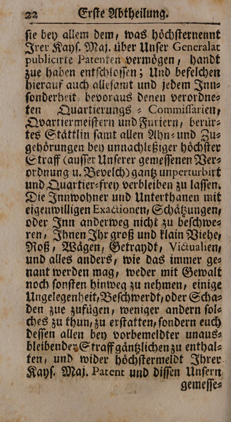 ſie bey allem dem, was hoͤchſternennt Irer Kayſ. Maj. über Unſer Generalat publicirte Patenten vermoͤgen, handt ue haben entſchloſſen; Und befelchen hierauf auch alleſamt und jedem Inn⸗ ſonderheit bevoraus denen verordne⸗ ten Duartierungs = Commiflarien; Qvartiermeiſtern und Furiern, berürs tes Staͤttlin ſamt allen Ahn⸗ und Zus gehoͤrungen bey unnachleßiger hoͤchſter Etraff (auſſer Unſerer gemeſſenen Ver⸗ ordnung u. Bevelch) gantz unperturbirt und Quartier⸗frey verbleiben zu laſſen. Die Innwohner und Unterthanen mit eigenwilligen Exactionen, Schaͤtzungen, oder Inn anderweg nicht zu beſchwe⸗ ren, Ihnen Ihr groß und klain Viehe, Roß Waͤgen, Getraydt, Vidualien und alles anders, wie das immer ge⸗ nant werden mag, weder mit Gewalt noch ſonſten hinweg zu nehmen, einige Ungelegenheit, Beſchwerdt, oder Scha⸗ den zue zufügen, weniger andern ſol⸗ ches zu thun, zu erſtatten, ſondern euch deſſen allen bey vorbemeldter unaus⸗ bleibender Straff gaͤntzlichen zu enthal⸗ ten / und wider hoͤchſtermeldt Ihrer Kayſ. Maj. Patent und diſſen Unſern | gemeſſe⸗