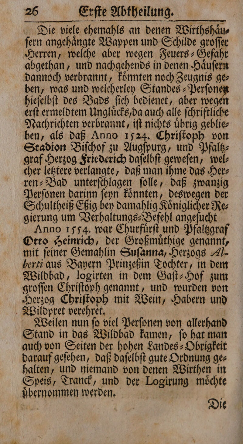 Die viele ehemahls an denen Wirthshaͤu⸗ ſern angehaͤngte Wappen und Schilde groſſer Herren, welche aber wegen SSeuers - Gefahr abgethan, und nachgehends in denen Haͤuſern dannoch verbrannt, koͤnnten noch Zeugnis ge⸗ ben, was und welcherley Standes⸗Perſone hieſelbſt des Bads ſich bedienet, aber wegen erſt ermeldtem Ungluͤcks, da auch alle ſchriftliche Nachrichten verbrannt, iſt nichts uͤbrig geblie⸗ ben, als daß Anno 1524. Chriſtoph von Stadion Biſchof zu Augſpurg, und Pfaltz⸗ graf Herzog Friederich daſelbſt geweſen, wel⸗ cher letztere verlangte, daß man ihme das Her⸗ ren⸗Bad unterſchlagen ſolle, daß zwanzig Perſonen darinn je koͤnnten, deswegen der Schultheiß Eßig bey damahlig Königlicher Re⸗ gierung um Verhaltungs⸗Befehl angeſucht Anno 1554. war Churfürſt und Pfaltzgraf Otto Heinrich, der Großmuͤthige genannt, mit feiner Gemahlin Suſanna, Herzogs A herti aus Bayern Prinzeßin Tochter, in dem Wildbad, logirten in dem Gaſt-Hof zum groſſen Chriſtoph genannt, und wurden von Herzog Chriſtoph mit Wein, Habern und Wildpret verehret. | Weilen nun fo viel Perſonen von allerhand Stand in das Wildbad kamen, ſo hat man auch von Seiten der hohen Landes⸗Obrigkeit darauf geſehen, daß daſelbſt gute Ordnung ge⸗ halten, und niemand von denen Wirthen in Speis, Tranck, und der Logirung moͤchte uͤbernommen werden. a 5 N J ie