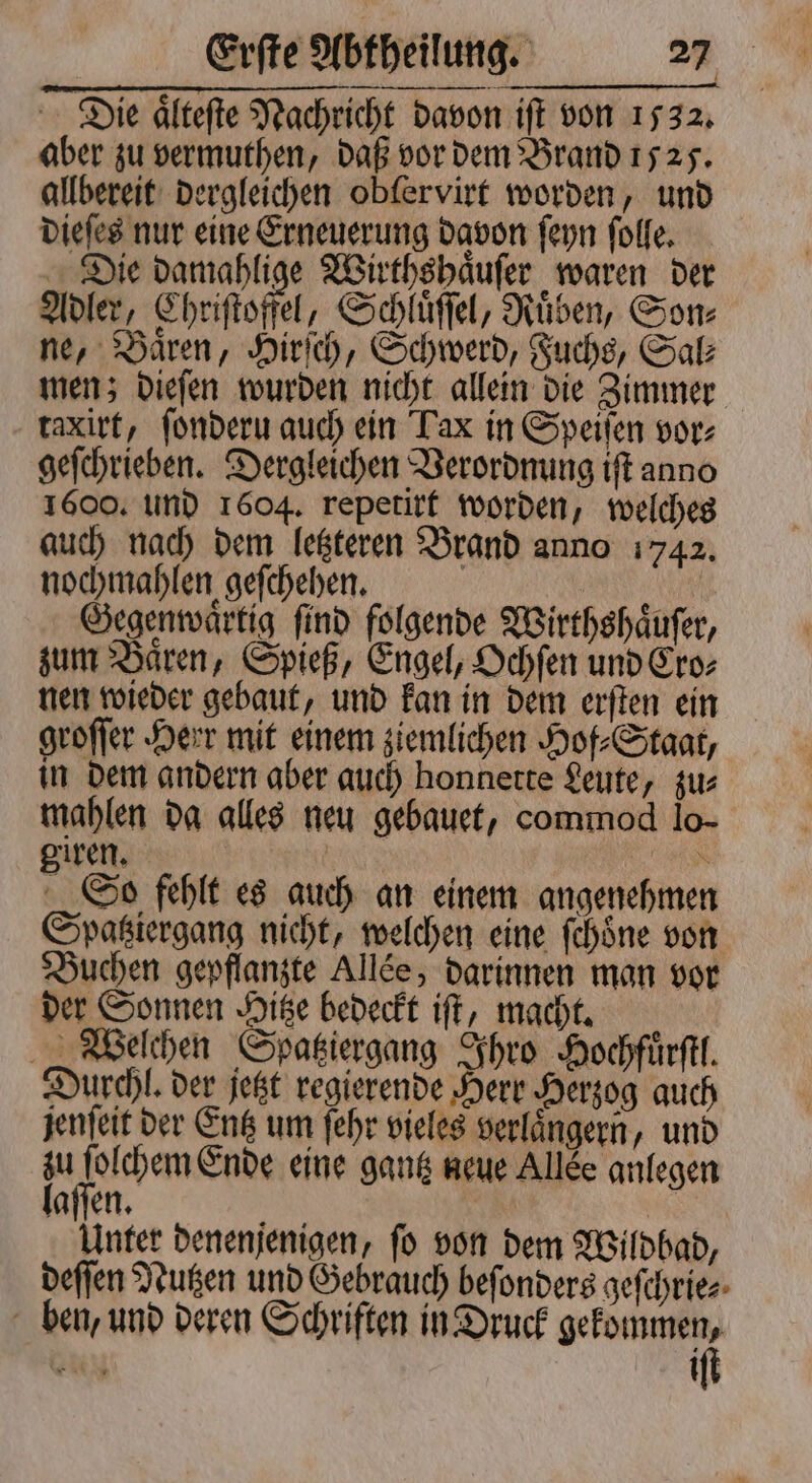 Die aͤlteſte Nachricht davon iſt von 1532. aber zu vermuthen, daß vor dem Brand 15 25. allbereit dergleichen obfervirt worden, und dieſes nur eine Erneuerung davon ſeyn ſolle. Die damahlige Wirthshaͤuſer waren der Adler, Chriſtoffel, Schluͤſſel, Ruͤben, Son⸗ ne, Bären, Hirſch, Schwerd, Fuchs, Sat: men; dieſen wurden nicht allein die Zimmer taxirt, ſonderu auch ein Lax in Speiſen vor⸗ geſchrieben. Dergleichen Verordnung iſt anno 1600. und 1604. repetirt worden, welches auch nach dem letzteren Brand anno 1742. nochmahlen geſchehen. Gegenwaͤrtig ſind folgende Wirthshaͤuſer, zum Baͤren, Spieß, Engel, Ochſen und Cro⸗ nen wieder gebaut, und kan in dem erſten ein groſſer Herr mit einem ziemlichen Hof⸗Staat, in dem andern aber auch honnette Leute, zu⸗ mahlen da alles neu gebauet, commod lo- giren. 5 So fehlt es auch an einem angenehmen Spatziergang nicht, welchen eine ſchoͤne von Buchen gepflanzte Allée, darinnen man vor der Sonnen Hitze bedeckt iſt, macht. Welchen Spatziergang Ihro Hochfuͤrſtl. Durchl. der jetzt regierende Herr Herzog auch jenſeit der Entz um ſehr vieles verlängern, und A ſolchem Ende eine gantz neue Allee anlegen aſſen. Unter denenjenigen, ſo von dem Wildbad, deſſen Nutzen und Gebrauch beſonders geſchrie⸗ ben, und deren Schriften in Druck EN zun i
