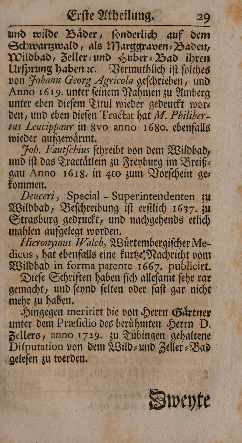 und wilde Bader, ſonderlich auf dem Schwartzwald, als Marggraven⸗Baden, Wildbad, Zeller⸗ und Huber⸗Bad ihren Urſprung haben ꝛc. Vermuthlich iſt ſolches von Fobann Georg Agricola geſchrieben, und Anno 1619. unter ſeinem Nahmen zu Amberg unter eben dieſem Titul wieder gedruckt wor⸗ den, und eben dieſen Tractat hat M. Philiber- zus Leucippaur in 8 vo anno 1680. ebenfalls wieder aufgewaͤrmt. | | Joh. Fautfchius ſchreibt von dem Wildbad, und iſt das Tractaͤtlein zu Freyburg im Breiß⸗ gau Anno 1618. in 4to zum Vorſchein ge⸗ kommen. „„ Deuceri, Special - Superintendenten zu Wildbad, Beſchreibung iſt erſtlich 1637. zu Strasburg gedruckt, und nachgehends etlich mahlen aufgelegt worden. Hlieronymus Walch, Wuͤrtembergiſcher Me- dicus , hat ebenfalls eine kurtze Nachricht vom Wildbad in forma patente 1667. publicirt. Dieſe Schriften haben ſich alleſamt ſehr rar gemacht, und ſeynd ſelten oder faſt gar nicht mehr zu haben. . Hingegen meritirt die von Herrn Gaͤrtner unter dem Præſidio des beruͤhmten Herrn D. geleſen zu werden. Sweyte