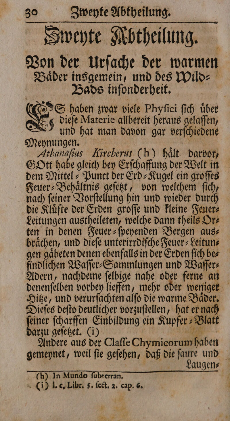 Sweyte Mbtheilung. Von der Urſache der warmen Hader insgemein, und des Wild⸗ | Bads inſonderheit. SS haben zwar viele Phyſici ſich tiber 0 dieſe Materie allbereit heraus gelaſſen, und hat man davon gar verſchiedene Meynungen. ER | Athanafius Kircherus (h) hält darvor, Gott habe gleich bey Erſchaffung der Welt in dem Mittel- Punct der Erd⸗Kugel ein groſſes Feuer⸗Behaͤltnis geſetzt, von welchem fich, nach ſeiner Vorſtellung hin und wieder durch die Kluͤfte der Erden groſſe und kleine Feuer⸗ Leitungen austheileten, welche dann theils Or⸗ ten in denen Feuer⸗ſpeyenden Bergen aus⸗ braͤchen, und dieſe unterirrdiſche Feuer⸗Leitun⸗ gen gaͤbeten denen ebenfalls in der Erden ſich be⸗ findlichen Waſſer⸗Sammlungen und Waſſer⸗ Adern, nachdeme ſelbige nahe oder ferne an denenſelben vorbey lieffen, mehr oder weniger Hitze, und verurſachten alſo die warme Baͤder. Dieſes deſto deutlicher vorzuſtellen, hat er nach feiner ſcharffen Einbildung ein Kupfer-Blatt arzu geſetzet. (i) 3 Andere aus der Clafle Chymicorum haben gemeynet, weil ſie geſehen, daß die ſaure und Laugen⸗ ch) In Mundo ſubterran. |