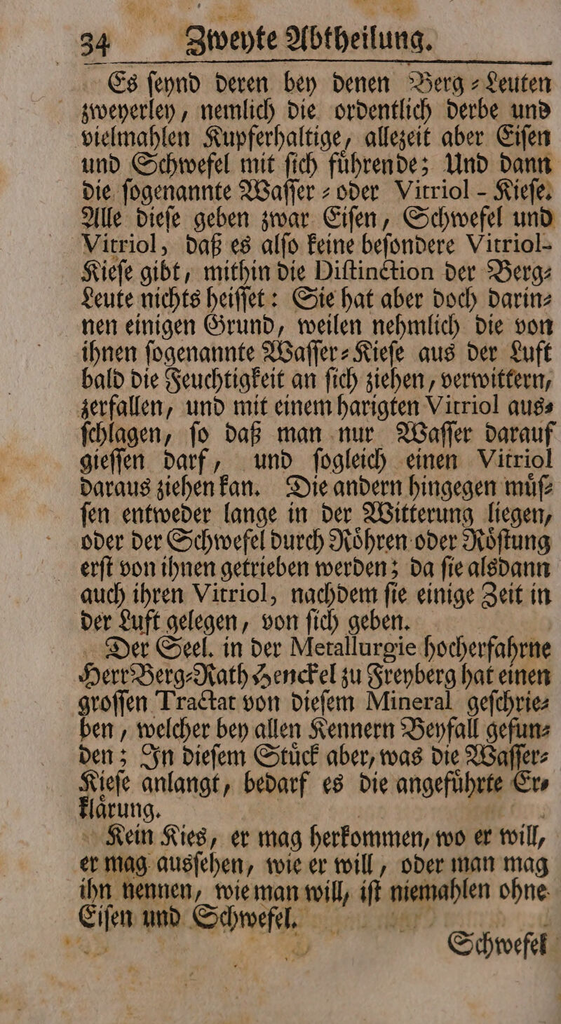 Es ſeynd deren bey denen Berg Leuten zweyerley, nemlich die ordentlich derbe und vielmahlen Kupferhaltige, allezeit aber Eiſen und Schwefel mit ſich fuͤhrende; Und dann die ſogenannte Waſſer- oder Vitriol - Kiefe, Alle dieſe geben zwar Eiſen, Schwefel und Vitriol, daß es alſo keine beſondere Vitriol- Kieſe gibt, mithin die Distinction der Berg: Leute nichts heiſſet: Sie hat aber doch darin⸗ nen einigen Grund, weilen nehmlich die von ihnen ſogenannte IBafler- Kiefe aus der Luft bald die Feuchtigkeit an ſich ziehen, verwittern, zerfallen, und mit einem harigten Virriol aus⸗ ſchlagen, ſo daß man nur Waſſer darauf gieſſen darf, und ſogleich einen Vitriol daraus ziehen kan. Die andern hingegen müf ſen entweder lange in der Witterung liegen, oder der Schwefel durch Roͤhren oder Roͤſtung erſt von ihnen getrieben werden; da ſie alsdann auch ihren Vitriol, nachdem ſie einige Zeit in der Luft gelegen, von ſich geben. Der Seel. in der Metallurgie hocherfahrne Herr Berg⸗Rath Henckel zu Freyberg hat einen groſſen Tractat von dieſem Mineral geſchrie⸗ ben, welcher bey allen Kennern Beyfall gefun⸗ den; In dieſem Stuͤck aber, was die Waſſer⸗ Kieſe anlangt, bedarf es die angeführte Er⸗ klaͤrung. | | 1 Kein Kies, er mag herkommen, wo er will, er mag ausſehen, wie er will, oder man mag ihn nennen, wie man will, iſt niemahlen ohne Eiſen und Schwefel. u 9 Schwefel