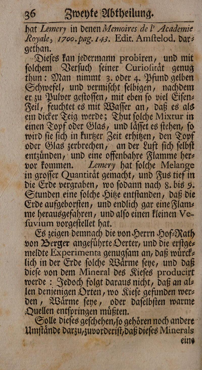hat Lemery in denen Memoires de! Academie ‚Royale, Igoo. pag. las. Edit. Amftelod. dar? gethan. es | 95 Dieſes kan jedermann probiren, und mit ſolchem Verſuch feiner Curiolitaͤt genug thun: Man nimmt 3. oder 4. Pfund gelben Schwefel, und vermiſcht ſelbigen, nachdem er zu Pulver geſtoſſen, mit eben ſo viel Eiſen⸗ Feil, feuchtet es mit Waſſer an, daß es als ein dicker Teig werde; Thut ſolche Mixtur in einen Topf oder Glas, und laͤſſet es ſtehen, fo wird ſie ſich in kurtzer Zeit erhitzen, den Topf oder Glas zerbrechen, an der Luft ſich ſelbſt entzuͤnden, und eine offenbahre Flamme her⸗ vor kommen. Lemery hat ſolche Melange in groſſer Quantitat gemacht, und Fus tief in die Erde vergraben, wo ſodann nach 8. bis 9. Stunden eine ſolche Hitze entſtanden, daß die Erde aufgeborſten, und endlich gar eine Flam⸗ me herausgefahren, und alſo einen kleinen Ve- ſuvium vorgeſtellet hat. | 5 | Es zeigen demnach die von Herrn Hof⸗Rath von Berger angefuͤhrte Oerter, und die erſtge⸗ meldte Experimenta genugſam an, daß wuͤrck⸗ lich in der Erde ſolche Waͤrme ſeye, und daß dieſe von dem Mineral des Kieſes producirt werde: Jedoch folgt daraus nicht, daß an al⸗ len denjenigen Orten, wo Kieſe gefunden wer⸗ den, Waͤrme ſeye, oder daſelbſten warme Quellen entſpringen müßten. Solle dieſes geſchehen, ſo gehören noch andere Umſtaͤnde darzu,zuvorderiſt, daß dieſes Minerals | Fe) eine *