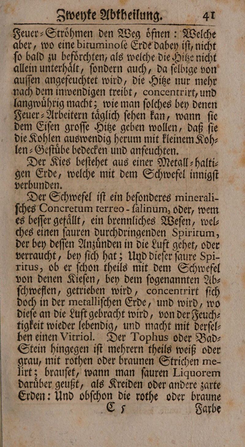 Feuer⸗Stroͤhmen den Weg oͤfnen: Welche aber, wo eine bituminoſe Erde dabey iſt, nicht ſo bald zu befoͤrchten, als welche die Hitze nicht allein unterhaͤlt, ſondern auch, da ſelbige von auſſen angefeuchtet wird, die Hitze nur mehr nach dem inwendigen treibt, concentrirt, und langwuͤhrig macht; wie man ſolches bey denen euer Arbeitern täglich ſehen kan, wann fie dem Eiſen groſſe Hitze geben wollen, daß ſie die Kohlen auswendig herum mit kleinem Koh⸗ len⸗Geſtuͤbe bedecken und anfeuchten. | Der Kies beftehet aus einer Metall: halti: gen Erde, welche mit dem Schwefel innigft verbunden. | | Der Schwefel ift ein beſonderes minerali- ches Concretum terreo - falinum, oder, wem es beſſer gefällt, ein brennliches Weſen, wel⸗ ches einen ſauren durchdringenden Spiritum, der bey deſſen Anzuͤnden in die Luft gehet, oder verraucht, bey ſich hat; Und dieſer ſaure Spi- ritus, ob er ſchon theils mit dem Schwefel von denen Kieſen, bey dem ſogenannten Ab⸗ ſchweflen, getrieben wird, concentrirt ſich doch in der metalliſchen Erde, und wird, wo dieſe an die Luft gebracht wird, von der Feuch⸗ tigkeit wieder lebendig, und macht mit derſel⸗ ben einen Vitriol. Der Tophus oder Bad⸗ Stein hingegen iſt mehrern theils weiß oder grau, mit rothen oder braunen Strichen me- lirt; brauſet, wann man ſauren Liquorem daruͤber geußt, als Kreiden oder andere zarte Erden: Und obſchon die rothe oder braune CE Farbe