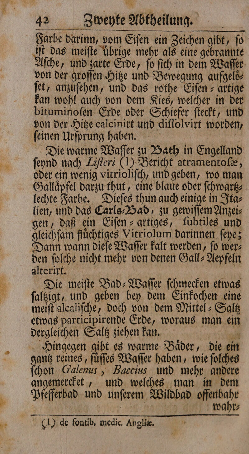 *. iſt das meifte übrige mehr als eine gebrannte ſche, und zarte Erde, ſo ſich in dem Waſſer von der groſſen Hitze und Bewegung aufgeloͤ⸗ fet, anzuſehen, und das rothe Eiſen⸗ artige kan wohl auch von dem Kies, welcher in der bituminoſen Erde oder Schiefer ſteckt, und von der Hitze calcinirt und diſſolvirt worden ſeinen Urſprung haben. Die warme Waſſer zu Bath in Engelland ſeynd nach Liſteri (1) Bericht atramentof&, oder ein wenig vitrioliſch, und geben, wo man Gallaͤpfel darzu thut, eine blaue oder ſchwartz⸗ lechte Farbe. Dieſes thun auch einige in Ita⸗ lien, und das Carls⸗Bad, zu gewiſſem Anzei⸗ gen, daß ein Eiſen⸗ artiges, ſubtiles und gleichſam fluͤchtiges Vitriolum darinnen ſeye; Dann wann dieſe Waſſer kalt werden, ſo wer⸗ den ſolche nicht mehr von denen Gall⸗Aepfeln alterirt. | Ä 2 Die meifte Bad-⸗Waſſer ſchmecken etwas ſaltzigt, und geben bey dem Einkochen eine meiſt alcaliſche, doch von dem Mittel-Saltz etwas parricipirende Erde, woraus man ein dergleichen Saltz ziehen kan. 1 Te Hingegen gibt es warme Baͤder, die ein gantz reines, ſuͤſſes Waſſer haben, wie ſolches ſchon Galenus , Haccius und mehr andere angemercket, und welches man in dem Pfefferbad und unſerem Wildbad Maat un wahr: (I) de fontib, medic. Anglie.