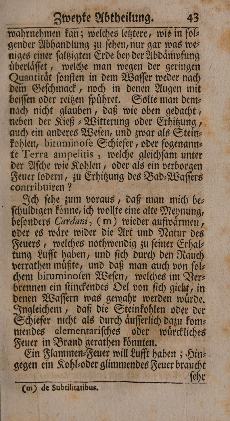 | wahrnehmen kan; welches letztere, wis in fol⸗ gender Abhandlung zu ſehen, nur gar was we⸗ niges einer ſaltzigten Erde bey der Abdaͤmpfung uͤberlaͤſſet, welche man wegen der geringen Quantität ſonſten in dem Waſſer weder nach dem Geſchmack, noch in denen Augen mit beiſſen oder reitzen ſpuͤhret. Solte man dem⸗ nach nicht glauben, daß wie oben gedacht, neben der Kieß⸗ Witterung oder Erhitzung, auch ein anderes Weſen, und zwar als Stein⸗ kohlen, bituminoſe Schiefer, oder ſogenann⸗ te Terra ampelitis, welche gleichſam unter der Aſche wie Kohlen, oder als ein verborgen Feuer lodern, zu Erhitzung des Bad⸗Waſſers eontribuiren? - | ; | Ich fehe zum voraus, daß man mich be; beſonders Cardani, (m) wieder aufwaͤrmen, oder es waͤre wider die Art und Natur des Feuers, welches nothwendig zu feiner Erhal: tung Lufft haben, und ſich durch den Rauch verrathen muͤßte, und daß man auch von ſol⸗ chem bituminoſen Weſen, welches im Ver⸗ denen Waſſern was gewahr werden wuͤrde. gleichem , daß die Steinkohlen oder der chiefer nicht als durch aͤuſſerlich dazu kom⸗ mendes elementarifches oder wuͤrckliches Feuer in Brand gerathen koͤnnten. Ein Flammen⸗Feuer will Lufft haben; Hin⸗ ſehr