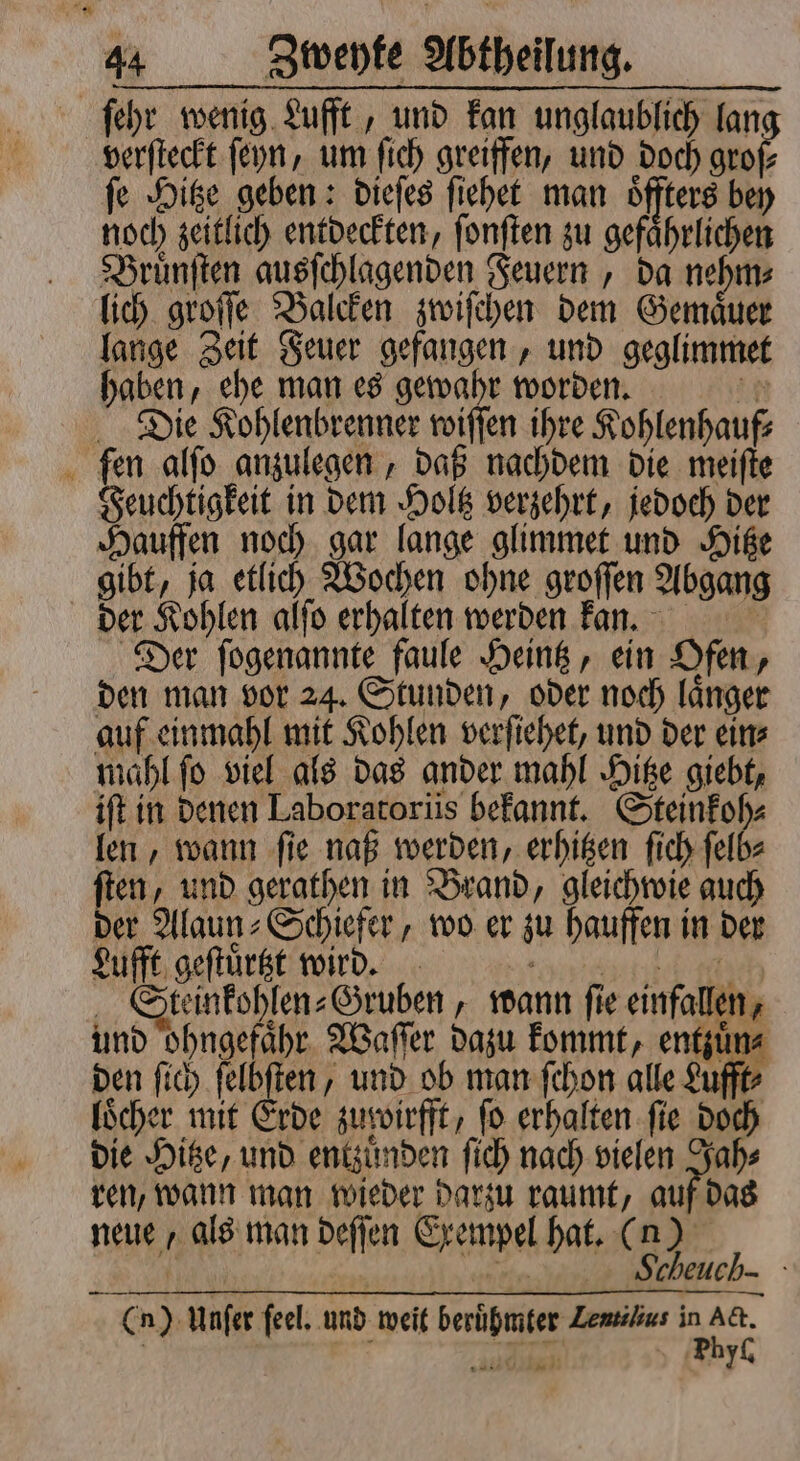 ſehr wenig Lufft, und kan unglaublich lan verſteckt ſeyn, um ſich greiffen, und doch groſ⸗ ſe Hitze geben: dieſes ſiehet man öfters bey noch zeitlich entdeckten, ſonſten zu gefährlichen Bruͤnſten ausſchlagenden Feuern, da nehm⸗ lich groſſe Balcken zwiſchen dem Gemaͤuer lange Zeit Feuer gefangen, und geglimmet haben, ehe man es gewahr worden. EN Die Kohlenbrenner wiſſen ihre Kohlenhauf⸗ fen alſo anzulegen, daß nachdem die meiſte Feuchtigkeit in dem Holtz verzehrt, jedoch der Hauffen noch gar lange glimmet und Hitze gibt, ja etlich Wochen ohne groſſen Abgang der Kohlen alſo erhalten werden kann. Der ſogenannte faule Heintz, ein Ofen, den man vor 24. Stunden, oder noch laͤnger auf einmahl mit Kohlen verſiehet, und der ein⸗ mahl ſo viel als das ander mahl Hitze giebt, ift in denen Laboratoriis bekannt. c len, wann ſie naß werden, erhitzen ſich ſelb⸗ ſten, und gerathen in Brand, gleichwie auch der Alaun⸗Schiefer, wo er zu hauffen in der Lufft geſtuͤrtzt wird. 70481464 4115 Steinkohlen⸗Gruben, wann ſie einfallen, und ohngefaͤhr Waſſer dazu kommt, entzuͤn⸗ den ſich ſelbſten, und ob man ſchon alle Lufft⸗ loͤcher mit Erde zuppirfft, fo erhalten fie doch die Hitze, und entzuͤnden ſich nach vielen Jah⸗ ren, wann man wieder darzu raumt, auf das neue, als man deſſen Exempel hat. ( 53 5 C n) Unſer feel, und weit berühmter Zemsilius I 5