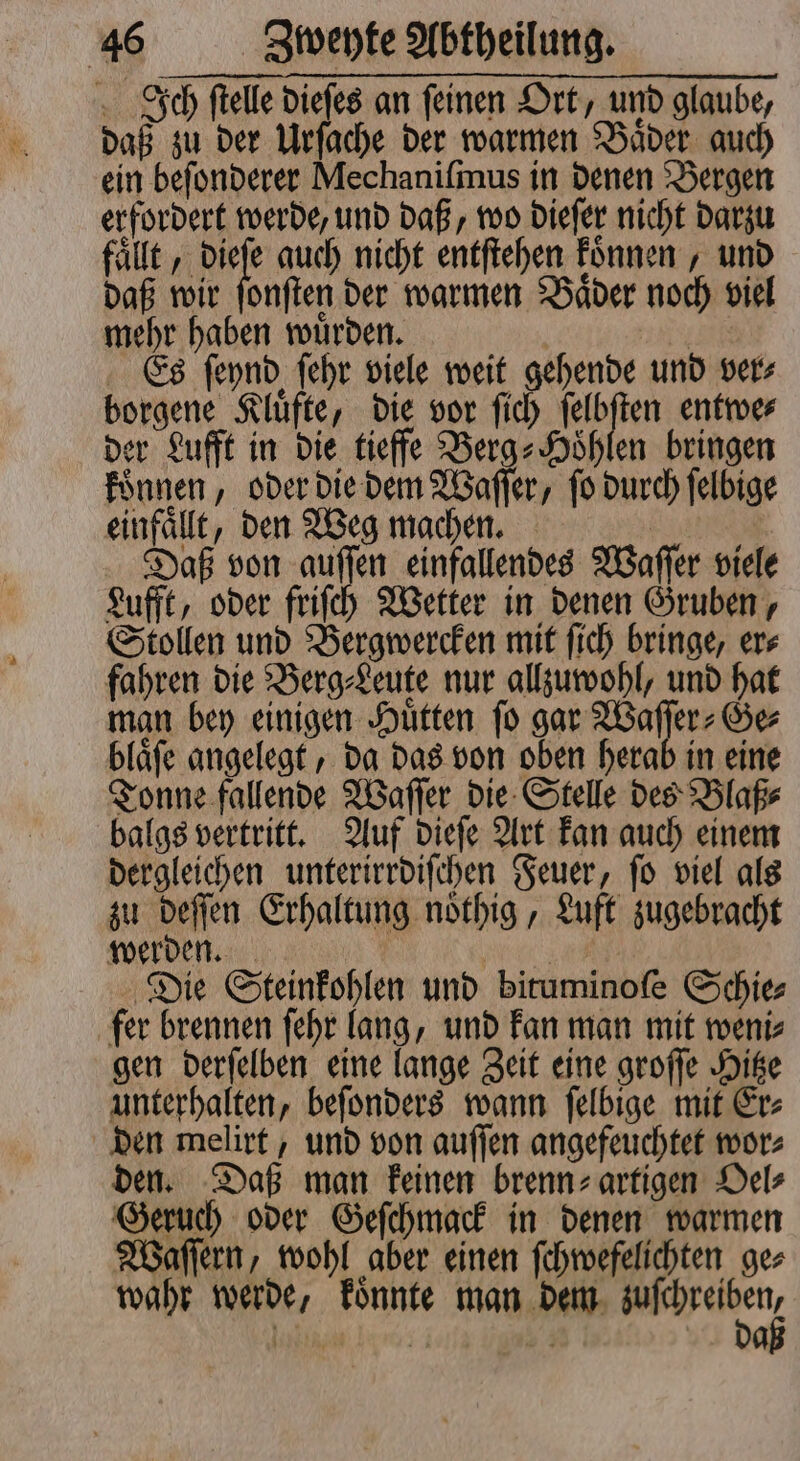 Ich ſtelle dieſes an feinen Ort, und glaube, daß zu der Urſache der warmen Baͤder auch ein beſonderer Mechaniſmus in denen Bergen erfordert werde, und daß, wo dieſer nicht darzu fällt, 110 auch nicht entſtehen koͤnnen, und daß wir ſonſten der warmen Baͤder noch viel mehr haben wuͤrden. | 8 Es ſeynd ſehr viele weit gehende und ver⸗ borgene Kluͤfte, die vor ſich ſelbſten entwe⸗ der Lufft in die tieffe Berg⸗Hoͤhlen bringen koͤnnen, oder die dem Waſſer, ſo durch ſelbige einfaͤllt, den Weg machen. | 4 Daß von auſſen einfallendes Waſſer viele Lufft, oder friſch Wetter in denen Gruben, Stollen und Bergwercken mit ſich bringe, er⸗ fahren die Berg⸗Leute nur allzuwohl, und hat man bey einigen Huͤtten ſo gar Waſſer⸗Ge⸗ blaͤſe angelegt, da das von oben herab in eine Tonne fallende Waſſer die Stelle des Blaß⸗ balgs vertritt. Auf dieſe Art kan auch einem dergleichen unterirrdiſchen Feuer, ſo viel als zu deſſen Erhaltung noͤthig, Luft zugebracht werden. e Die Steinkohlen und bituminoſe Schie⸗ fer brennen ſehr lang, und kan man mit weni⸗ gen derſelben eine lange Zeit eine groſſe Hitze unterhalten, beſonders wann ſelbige mit Er⸗ den melirt, und von auſſen angefeuchtet wor⸗ den. Daß man keinen brenn⸗ artigen Oel⸗ Geruch oder Geſchmack in denen warmen Waſſern, wohl aber einen ſchwefelichten ger wahr werde, koͤnnte man dem de ie N ö 4