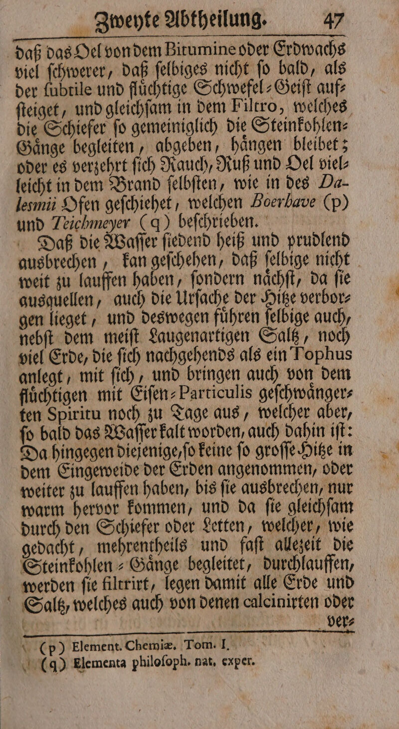 daß das Oel von dem Birumine oder Erdwachs viel ſchwerer, daß ſelbiges nicht ſo bald, als der lubtile und fluͤchtige Schwefel⸗Geiſt auf⸗ ſteiget, und gleichſam in dem Filtro, welches die Schiefer ſo gemeiniglich die Steinkohlen⸗ Gaͤnge begleiten, abgeben, haͤngen bleibet; oder es verzehrt ſich Rauch, Ruß und Oel viel⸗ leicht in dem Brand ſelbſten, wie in des Da- lesmii Ofen geſchiehet, welchen Boerbave (p) und Teichmeyer (d) beſchrieben. Daß die Waſſer ſiedend heiß und prudlend ausbrechen, kan geſchehen, daß ſelbige nicht weit zu lauffen haben, ſondern naͤchſt, da ſie gusquellen, auch die Urſache der Hitze verbor⸗ gen lieget, und deswegen führen ſelbige auch, nebſt dem meiſt Laugenartigen Saltz, noch viel Erde, die ſich nachgehends als ein Tophus anlegt, mit ſich, und bringen auch von dem flüchtigen mit Eiſen⸗Particulis geſchwaͤnger⸗ ten Spiritu noch zu Tage aus, welcher aber, ſo bald das Waſſer kalt worden, auch dahin iſt: Da hingegen diejenige, ſo keine ſo groſſe Hitze in dem Eingeweide der Erden angenommen, oder weiter zu lauffen haben, bis ſie ausbrechen, nur warm hervor kommen, und da ſie gleichſam durch den Schiefer oder Letten, welcher, wie gedacht, mehrentheils und faſt allezeit die Steinkohlen⸗Gaͤnge begleitet, durchlauffen, werden ſie filtrirt, legen damit alle Erde und Saltz, welches auch von denen calcinirten oder | | ver⸗ (p) Element. Chemiæ. Tom. I. Ah (4) Elementa philoſoph. nat, exper.