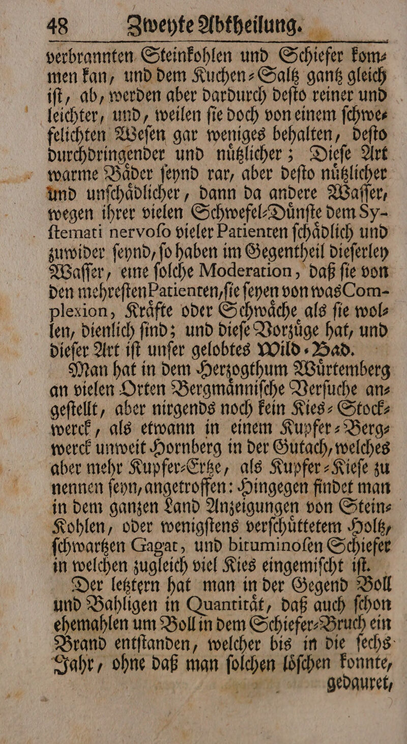 — verbrannten Steinkohlen und Schiefer kom⸗ men kan, und dem Kuchen-Saltz gantz gleich iſt, ab, werden aber dardurch deſto reiner und felichten Weſen gar weniges behalten, deſto durchdringender und nuͤtzlicher; Dieſe Art und unſchaͤdlicher, dann da andere Waſſer, wegen ihrer vielen Schwefel⸗Duͤnſte dem Sy- zuwider ſeynd, ſo haben im Gegentheil dieſerley Waſſer, eine ſolche Moderation, daß ſie von den mehreſten Patienten, ſie ſeyen von was Com- plexion, Kräfte oder Schwache als fie wol⸗ len, dienlich ſind; und dieſe Vorzuͤge hat, und dieſer Art iſt unſer gelobtes Wild⸗ Bad. Man hat in dem Herzogthum Wuͤrtemberg an vielen Orten Bergmaͤnniſche Verſuche an⸗ geſtellt, aber nirgends noch kein Kies⸗Stock⸗ werck, als etwann in einem Kupfer⸗Berg⸗ werck unweit Hornberg in der Gutach, welches aber mehr Kupfer⸗Ertze, als Kupfer⸗Kieſe zu nennen ſeyn, angetroffen: Hingegen findet man in dem ganzen Land Anzeigungen von Stein⸗ Kohlen, oder wenigſtens verſchuͤttetem Holtz, ſchwartzen Gagat, und bituminoſen Schiefer in welchen zugleich viel Kies eingemiſcht iſt. Der letztern hat man in der Gegend Boll und Bahligen in Quantität, daß auch ſchon ehemahlen um Boll in dem Schiefer⸗Bruch ein Brand entſtanden, welcher bis in die ſechs Jahr, ohne daß man ſolchen loͤſchen konnte, ee gedauret,