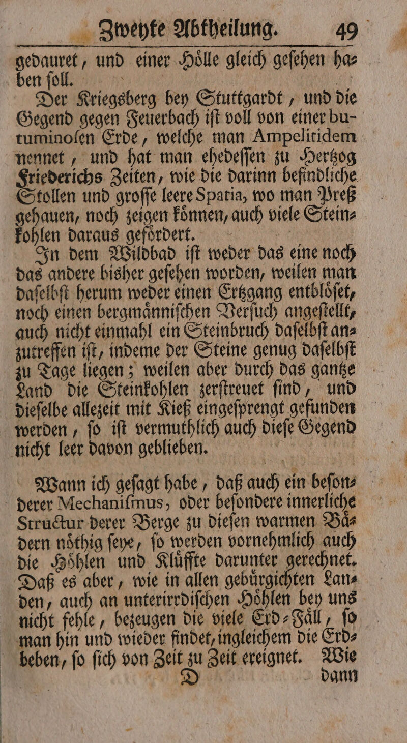 den und einer Hoͤlle gleich geſehen ha⸗ en ſoll. 110 Der Kriegsberg bey Stuttgardt, und die Gegend gegen Feuerbach iſt voll von einer bu- tuminoſen Erde, welche man Ampelitidem nennet, und hat man ehedeſſen zu Hertzog Friederichs Zeiten, wie die darinn befindliche Stollen und groſſe leere Spatia, wo man Preß gehauen, noch zeigen koͤnnen, auch viele Stein⸗ kohlen daraus gefoͤrdert. | In dem Wildbad iſt weder das eine noch das andere bisher geſehen worden, weilen man daſelbſt herum weder einen Ertzgang entbloͤſet, noch einen bergmaͤnniſchen Verſuch angeſtellt, auch nicht einmahl ein Steinbruch daſelbſt an⸗ zutreffen iſt, indeme der Steine genug daſelbſt zu Tage liegen; weilen aber durch das gantze Land die Steinkohlen zerſtreuet ſind, und dieſelbe allezeit mit Kieß eingeſprengt gefunden werden, ſo iſt vermuthlich auch dieſe Gegend Wann ich geſagt habe, daß auch ein beſon⸗ Structur derer Berge zu dieſen warmen Baͤ⸗ dern noͤthig ſeye, ſo werden vornehmlich auch die Hoͤhlen und Kluͤffte darunter gerechnet. Daß es aber, wie in allen gebuͤrgichten Lan⸗ den, auch an unterirrdiſchen Hoͤhlen bey uns nicht fehle, bezeugen die viele Erd⸗Faͤll, ſo man hin und wieder findet, ingleichem die Erd⸗ beben, ſo ſich von Zeit 0 Zeit ereignet. he | BR dann
