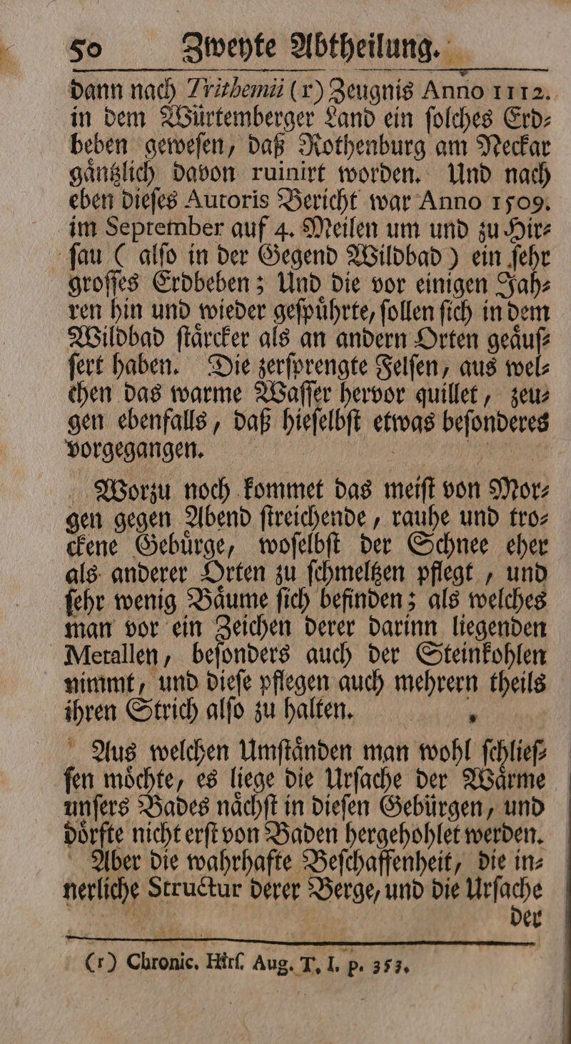 in dem Würtemberger Land ein ſolches Erd⸗ beben geweſen, daß Rothenburg am Neckar gaͤntzlich davon ruinirt worden. Und nach eben dieſes Autoris Bericht war Anno 1509. im September auf 4. Meilen um und zu Hir⸗ ſau ( alſo in der Gegend Wildbad) ein ſehr groſſes Erdbeben; Und die vor einigen Jah⸗ ren hin und wieder geſpuͤhrte, ſollen ſich in dem Wildbad ſtaͤrcker als an andern Orten geaͤuſ⸗ ſert haben. Die zerſprengte Felſen, aus wel⸗ chen das warme Waſſer hervor quillet, zeu⸗ gen ebenfalls, daß hieſelbſt etwas beſonderes vorgegangen. | 175 Worzu noch kommet das meiſt von Mor: gen gegen Abend ſtreichende, rauhe und tro⸗ ckene Gebuͤrge, woſelbſt der Schnee eher als anderer Orten zu ſchmeltzen pflegt, und ſehr wenig Baͤume ſich befinden; als welches man vor ein Zeichen derer darinn liegenden Metallen, beſonders auch der Steinkohlen nimmt, und dieſe pflegen auch mehrern theils ihren Strich alſo zu halten. 1 Aus welchen Umſtaͤnden man wohl 7 55 ſen moͤchte, es liege die Urſache der Waͤrme unſers Bades naͤchſt in dieſen Gebürgen, und doͤrfte nicht erſt von Baden hergehohlet werden. nerliche Structur derer Berge, und die Urſache Cr) Chronic. Hirſ. Aug. T. I. p. 35 ;