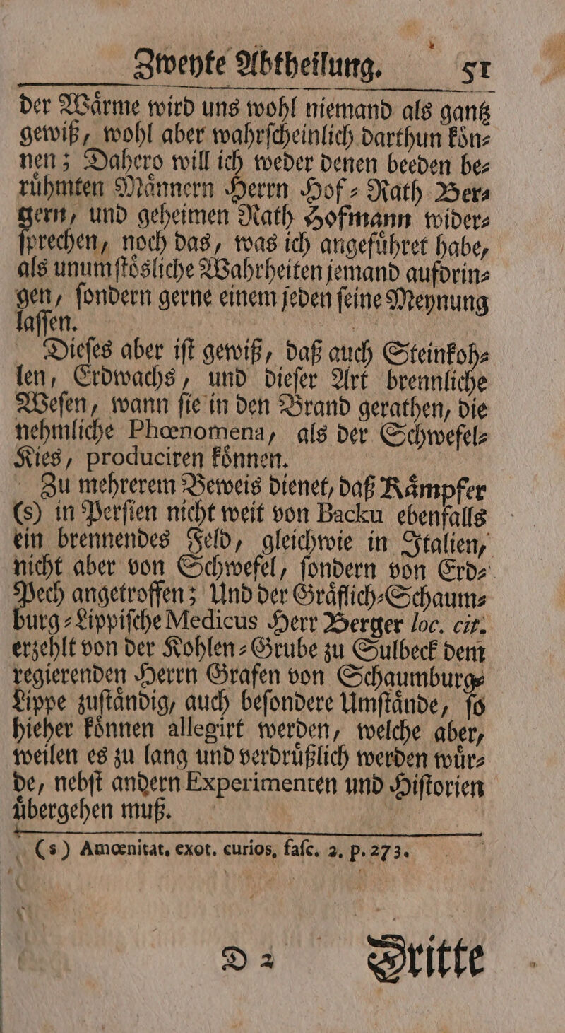der Wärme wird uns wohl niemand als gantz gewiß, wohl aber wahrſcheinlich darthun koͤn⸗ nen; Dahero will ich weder denen beeden be⸗ ruͤhmten Maͤnnern Ben Hof: Rath Ber⸗ gern, und geheimen Rath Hofmann wider⸗ jprechen, noch das, was ich angefuͤhret habe, als unumſtoͤsliche Wahrheiten jemand aufdrin⸗ fu ſondern gerne einem jeden feine Meynung aſſen. | Dieſes aber iſt gewiß, daß auch Steinkoh⸗ len, Erdwachs, und dieſer Art brennliche Weſen, wann ſie in den Brand gerathen, die nehmliche Phœnomena, als der Schwefel⸗ Kies, produciren konnen. | Zu mehrerem Beweis dienet, daß Kaͤmpfer in Perſien nicht weit von Backu ebenfalls ein brennendes Feld, gleichwie in Italien, nicht aber von Schwefel, ſondern von Erd⸗ Pech angetroffen; Und der Graͤflich⸗Schaum⸗ burg⸗Lippiſche Medicus Herr Berger loc. cit. erzehlt von der Kohlen⸗Grube zu Sulbeck dem regierenden Herrn Grafen von Schaumburge ippe zuſtaͤndig, auch beſondere Umſtaͤnde, ſo hieher koͤnnen allegirt werden, welche aber, weilen es zu lang und verdruͤßlich werden wuͤr⸗ de, nebſt andern Experimenten und Hiſtorien uͤbergehen muß. | () Amoenitat, exot. curios, falc. 2. P. 273. ( N x \ Di Stitte