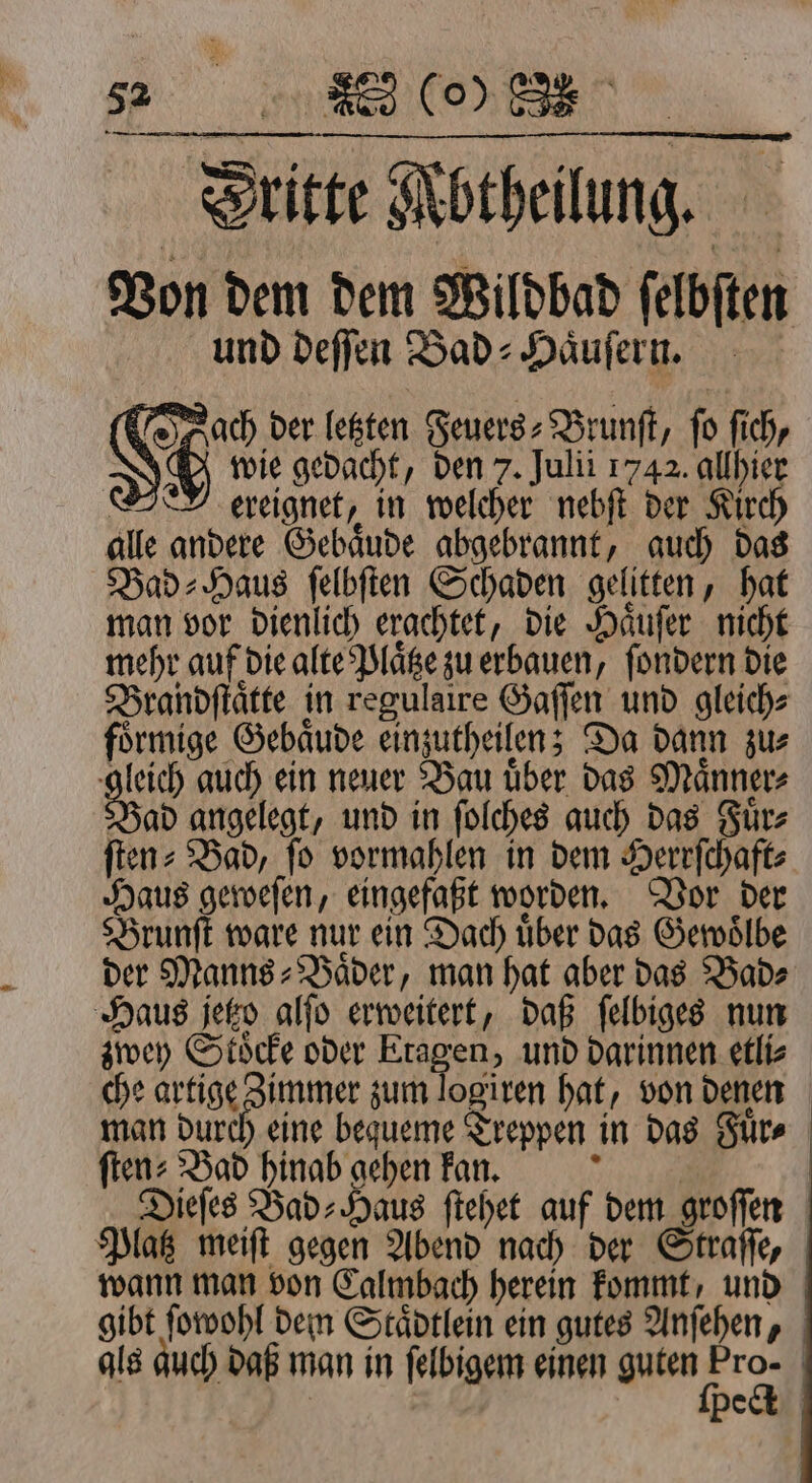 Dritte Mbtheilung. Bon dem dem Wildbad felbften und deſſen Bad⸗Haͤuſern. ach der letzten Feuers⸗Brunſt, fo ſich, | 9 wie gedacht, den 7. Julii 1742. allhier e ereignet, in welcher nebſt der Kirch alle andere Gebaͤude abgebrannt, auch das Bad⸗Haus ſelbſten Schaden gelitten, hat man vor dienlich erachtet, die Haͤuſer nicht mehr auf die alte Plaͤtze zu erbauen, ſondern die Brandſtaͤtte in regulaire Gaſſen und gleich⸗ foͤrmige Gebaͤude einzutheilen; Da dann zu⸗ au auch ein neuer Bau über das Männer Bad angelegt, und in ſolches auch das Fuͤr⸗ ften: Bad, fo vormahlen in dem Herrſchaft⸗ Haus geweſen, eingefaßt worden. Vor der Brunſt ware nur ein Dach über das Gewoͤlbe der Manns» Bäder, man hat aber das Bad⸗ Haus jetzo alſo erweitert, daß ſelbiges nun zwey Stöcke oder Etagen, und darinnen etli⸗ che artige Zimmer zum logiren hat, von denen man durch eine bequeme Treppen in das Fuͤr⸗ ſten⸗ Bad hinab gehen kan. 777 Ya Dieſes Bad: Haus ſtehet auf dem groſſen Platz meiſt gegen Abend nach der Straſſe, wann man von Calmbach herein kommt, und gibt ſowohl dem Staͤdtlein ein gutes Anfehen, als auch daß man in ſelbigem einen guten rs | | be