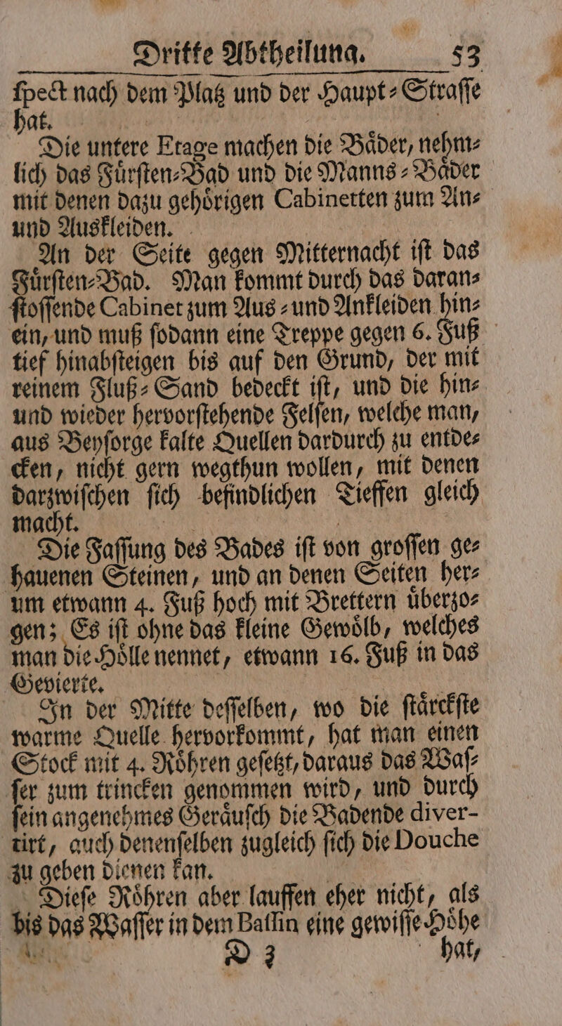 pe nach dem Platz und der Haupt⸗Straſſe A | Ä Die untere Etage machen die Bäder, nehm⸗ lich das Fuͤrſten⸗Bad und die Manns⸗Bader mit denen dazu gehörigen Cabinetten zum Ans und Auskleiden. An der Seite gegen Mitternacht iſt das Fuͤrſten⸗ Bad. Man kommt durch das daran⸗ ein, und muß ſodann eine Treppe gegen 6. Fuß tief hinabſteigen bis auf den Grund, der mit reinem Fluß⸗Sand bedeckt iſt, und die hin⸗ und wieder hervorſtehende Felſen, welche man, aus Beyſorge kalte Quellen dardurch zu entde⸗ cken, nicht gern wegthun wollen, mit denen een ſich befindlichen Tieffen gleich r Die Faſſung des Bades iſt von groſſen ge⸗ hauenen Steinen, und an denen Seiten her⸗ um etwann 4. Fuß hoch mit Brettern uͤberzo⸗ gen; Es iſt ohne das kleine Gewoͤlb, welches man die Hole nennet, etwann 16. Fuß in das Gevierte. 0 In der Mitte deſſelben, wo die ſtaͤrckſte warme Quelle hervorkommt, hat man einen ſer zum trincken genommen wird, und durch fein angenehmes Geraͤuſch die Badende diver- tirt, auch denenſelben zugleich fich die Douche zu geben dienen kan. Nu Dieſe Röhren aber lauffen eher nicht, als bis das Waſſer in dem Baflin eine gewiſſe Hohe e D 3 f hat, tz
