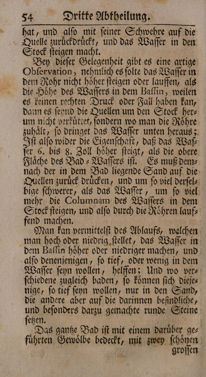 hat, und alſo mit ſeiner Schwehre auf die Quelle zuruͤckdruͤckt, und das Waſſer in den Stock ſteigen macht. Bey dieſer Gelegenheit gibt es eine artige Obſervation, nehmlich es ſolte das Waſſer in dem Rohr nicht hoͤher ſteigen oder lauffen, als die Höhe des Waſſers in dem Baffin, weilen es keinen rechten Druck oder Fall haben kan, dann es ſeynd die Quellen um den Stock her⸗ um nicht verkuͤttet, ſondern wo man die Roͤhre zuhaͤlt, ſo dringet das Waſſer unten heraus; Iſt alſo wider die Eigenſchaft, daß das Waſ⸗ ſer 6. bis 8. Zoll hoͤher ſteigt, als die obere Flaͤche des Bad⸗Waſſers iſt. Es muß dem⸗ nach der in dem Bad liegende Sand auf die Quellen zurück drucken, und um fo viel derſel⸗ bige ſchwerer, als das Waſſer, um ſo viel mehr die Columnam des Waſſers in dem Stock ſteigen, und alſo durch die Roͤhren lauf⸗ fend machen. | Man kan vermittelſt des Ablaufs, welchen man hoch oder niedrig ſtellet, das Waſſer in dem Baflin höher oder niedriger machen, und alſo denenjenigen, ſo tief, oder wenig in dem Waſſer ſeyn wollen, helffen; Und wo ver⸗ ſchiedene zugleich baden, ſo koͤnnen ſich dieje⸗ nige, ſo tief ſeyn wollen, nur in den Sand, die andere aber auf die darinnen befindliche, PH beſonders darzu gemachte runde Steine etzen. „Das gantze Bad iſt mit einem daruͤber ge⸗ fuͤhrten Gewoͤlbe bedeckt, mit zwey ſchoͤnen | . groſſen