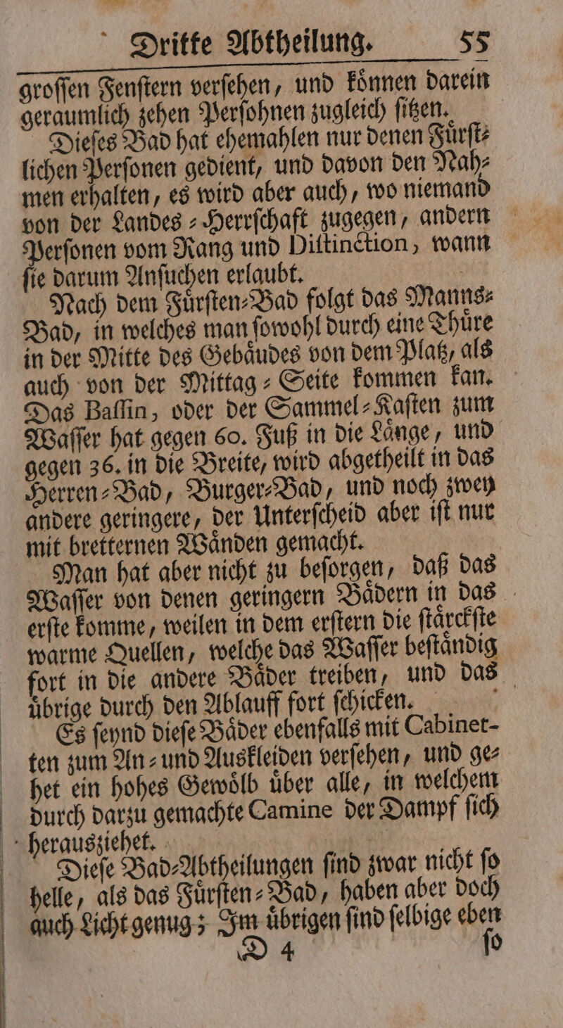 !! ͤ uonehann EEE groſſen Fenſtern verſehen, und koͤnnen darein geraumlich zehen Perſohnen zugleich ſitzen. Dieſes Bad hat ehemahlen nur denen Fuͤrſt⸗ lichen Perſonen gedient, und davon den Nah⸗ men erhalten, es wird aber auch, wo nieman von der Landes⸗Herrſchaft zugegen, andern Perſonen vom Rang und Diſtinction, wann ſie darum Anſuchen erlaubt. Nach dem Fuͤrſten⸗Bad folgt das Manns⸗ Bad, in welches man ſowohl durch eine Thuͤre in der Mitte des Gebaͤudes von dem Platz, als auch von der Mittag⸗Seite kommen kan. Das Baſſin, oder der Sammel⸗Kaſten zum Waſſer hat gegen 60. Fuß in die Laͤnge, und gegen 36. in die Breite, wird abgetheilt in das Herren⸗Bad, Burger⸗Bad, und noch zwey andere geringere, der Unterſcheid aber iſt nur mit bretternen Waͤnden gemacht. Man hat aber nicht zu beſorgen, daß das Waſſer von denen geringern Baͤdern in das erſte komme, weilen in dem erſtern die ſtaͤrckſte warme Quellen, welche das Waſſer beſtaͤndig fort in die andere Baͤder treiben, und das uͤbrige durch den Ablauff fort ſchicken. f Es ſeynd dieſe Baͤder ebenfalls mit Cabinet- ten zum An⸗ und Auskleiden verſehen, und ge⸗ het ein hohes Gewoͤlb über alle, in welchem durch darzu gemachte Camine der Dampf ſich herausziehet. Dieſe Bad⸗Abtheilungen ſind zwar nicht ſo helle, als das Fuͤrſten⸗Bad, haben aber doch gquch Licht genug; sn übrigen find felbige 90 | D 4 0 |