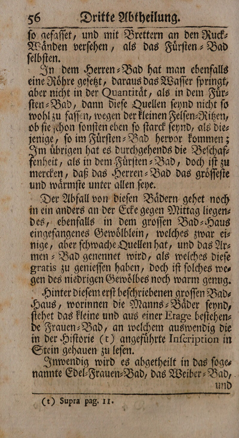 — ſo gefaſſet, und mit Brettern an den Ruck⸗ fön verſehen, als das Fuͤrſten⸗Bad elbſten. | In dem Herren-Bad hat man ebenfalls eine Roͤhre geſetzt, daraus das Waſſer ſpringt, aber nicht in der Quantitaͤt, als in dem Fuͤr⸗ ſten⸗Bad, dann dieſe Quellen ſeynd nicht ſo wohl zu faſſen, wegen der kleinen Felſen⸗Ritzen, ob ſie ſchon ſonſten eben ſo ſtarck ſeynd, als die⸗ jenige, fo im Fuͤrſten⸗Bad hervor kommen; Im uͤbrigen hat es durchgehends die Beſchaf⸗ fenheit, als in dem Fuͤrſten-Bad, doch iſt zu mercken, daß das Herren⸗Bad das groͤſſeſte und waͤrmſte unter allen ſeye. | Der Abfall von dieſen Bädern gehet noch in ein anders an der Ecke gegen Mittag liegen⸗ des, ebenfalls in dem groſſen Bad⸗Haus eingefangenes Gewoͤlblein, welches zwar eis nige, aber ſchwache Quellen hat, und das Ar⸗ men⸗Bad genennet wird, als welches dieſe gratis zu genieſſen haben, doch iſt ſolches we⸗ gen des niedrigen Gewoͤlbes noch warm genug. Hinter dieſem erſt beſchriebenen groſſen Bad⸗ Haus, worinnen die Manns⸗Baͤder ſeynd, ſtehet das kleine und aus einer Etage beſtehen⸗ de Frauen⸗Bad, an welchem auswendig die in der 5 (t) angeführte Inſeription in Stein gehauen zu leſen. 1 Inwendig wird es abgetheilt in das ſoge⸗ nannte Edel⸗Frauen⸗Bad, das * Wai un 0 (t) Supra pag: II. * *