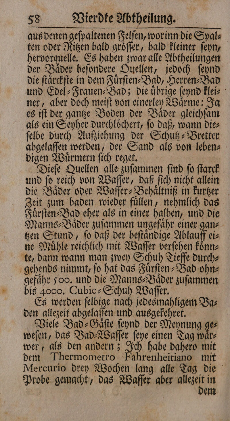 —— nenn bis 4000. Cubic» Schuh Waſſer. Es werden ſelbige nach jedesmahligem Ba⸗ den gllezeit abgelaſſen und ausgekehret. Viele Bad⸗Gaͤſte ſeynd der Meynung ge weſen, das Bad⸗Waſſer ſeye einen Tag waͤr⸗ wer, als den andern; Ich habe dahero mit dem Thermometro Fahrenheitiano mit Mercurio drey Wochen lang alle Tag die Probe gemacht, das Waſſer aber u: in em