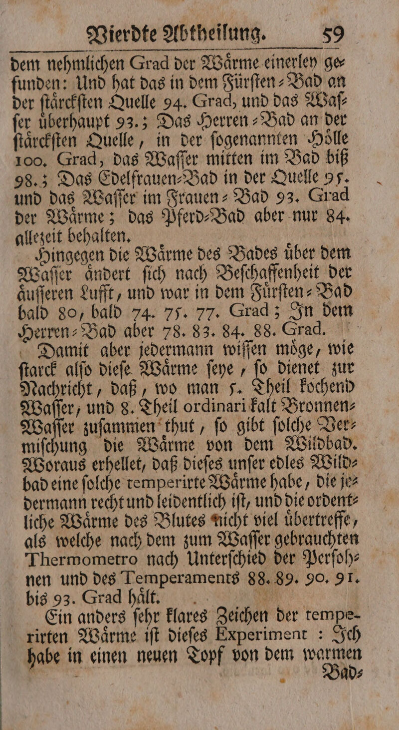 dem nehmlichen Grad der Waͤrme einerley ge⸗ funden: Und hat das in dem Fürſten⸗Bad an der ſtaͤrckſten Quelle 94. Grad, und das Waſ⸗ fer überhaupt 93.5 Das Herren⸗Bad an der ſtaͤrckſten Quelle, in der ſogenannten Hölle 100. Grad, das Waſſer mitten im Bad biß 98.5 Das Edelfrauen⸗Bad in der Quelle 95. und das Waſſer im Frauen- Bad 93. Grad der Waͤrme; das Pferd⸗Bad aber nur 84. allezeit behalten. Hingegen die Waͤrme des Bades uͤber dem Waſſer aͤndert ſich nach Beſchaffenheit der aͤuſſeren Lufft, und war in dem Fuͤrſten⸗ Bad bald 80, bald 74. 75. 77. Grad; In dem Herren⸗Bad aber 78. 83. 84. 88. Grad. Damit aber jedermann wiſſen moͤge, wie ſtarck alſo dieſe Waͤrme ſeye, ſo dienet zur Nachricht, daß, wo man s. Theil kochend Waſſer, und 8. Theil ordinari kalt Bronnen⸗ Waſſer zuſammen thut, ſo gibt ſolche Ver⸗ miſchung die Waͤrme von dem Wildbad. Woraus erhellet, daß dieſes unſer edles Wild⸗ bad eine ſolche remperirte Waͤrme habe, die je⸗ dermann recht und leidentlich iſt, und die ordent⸗ liche Waͤrme des Blutes nicht viel uͤbertreffe, als welche nach dem zum Waſſer gebrauchten Thermometro nach Unterſchied der Perſoh⸗ nen und des Temperaments 88. 89. 90. 91. bis 93. Grad haͤlt. N Ein anders ſehr klares Zeichen der tempe- rirten Waͤrme iſt dieſes Experiment : Ich habe in einen neuen Topf von dem e | 2 Jad⸗