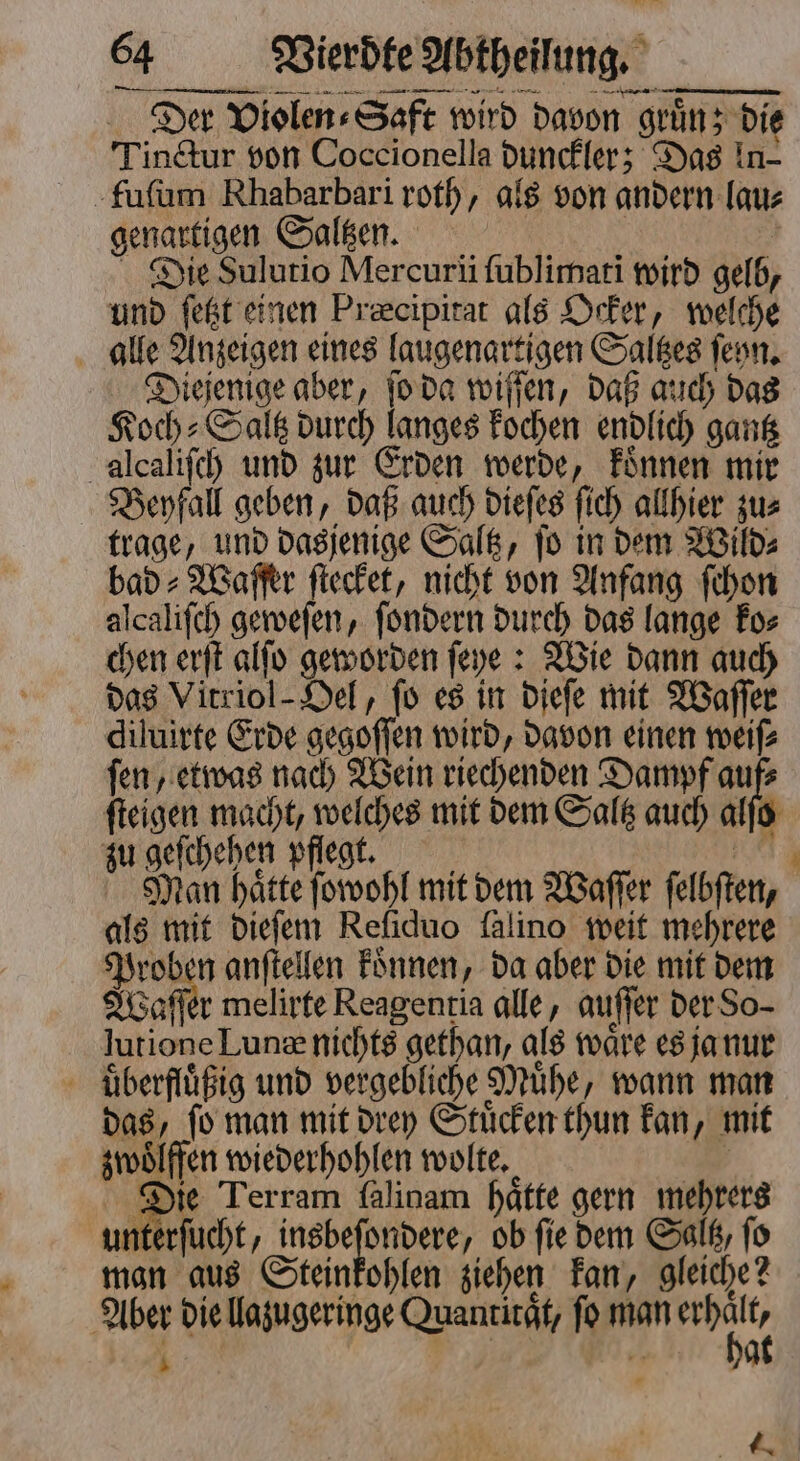 Der Violen⸗Saft wird davon gruͤn; die Tinctur von Coccionella dunckler; Das In- fuſum Rhabarbari roth, als von andern lau⸗ genartigen Saltzen. Die Sulutio Mercuri ſublimati wird gelb, und ſetzt einen Præcipitat als Ocker, welche alle Anzeigen eines laugenartigen Saltzes ſenn. Diejenige aber, ſo da wiſſen, daß auch das Koch: Salk durch langes kochen endlich gantz alcaliſch und zur Erden werde, koͤnnen mir Beyfall geben, daß auch dieſes ſich allhier zu⸗ trage, und dasjenige Saltz, jo in dem Wild⸗ bad⸗Waſſer ſtecket, nicht von Anfang ſchon alcaliſch geweſen, ſondern durch das lange ko⸗ chen erſt alſo geworden ſeye: Wie dann auch das Vitriol- Oel, fo es in dieſe mit Waſſer diluirte Erde gegoſſen wird, davon einen weiſ⸗ ſen, etwas nach Wein riechenden Dampf a ſteigen macht, welches mit dem Saltz auch alſo zu geſchehen pflegt. N Man hatte ſowohl mit dem Waſſer felbften, als mit dieſem Reſiduo falino weit mehrere Proben anſtellen koͤnnen, da aber die mit dem Waſſer melirte Reagentia alle, auſſer der So- lutione Lunæ nichts gethan, als waͤre es ja nur uͤberfluͤßig und vergebliche Muͤhe, wann man das, ſo man mit drey Stuͤcken thun kan, mit zwoͤlffen wiederhohlen wolte. Die Terram falinam haͤtte gern mehrers unterſucht, i ob fie dem Saltz, fo man aus Steinkohlen ziehen kan, gleiche? Aber die llazugeringe Quantität, fo man Bi i | | a _ - 4