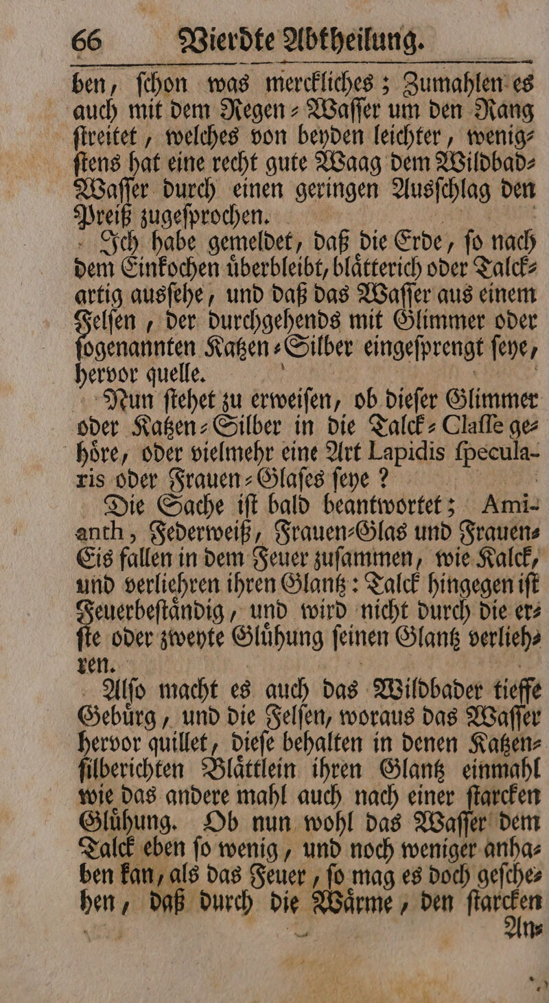 ben, ſchon was merckliches; Zumahlen es auch mit dem Regen⸗Waſſer um den Rang ſtreitet, welches von beyden leichter, wenig⸗ Waſſer durch einen geringen Ausſchlag den Preiß zugeſprochen. 25 Pit Ich habe gemeldet, daß die Erde, fo nach dem Einkochen uͤberbleibt, blaͤtterich oder Talck⸗ artig ausſehe, und daß das Waſſer aus einem au der durchgehends mit Glimmer oder ogenannten Katzen⸗Silber eingeſprengt ſeye, hervor quelle. ö N | Nun ſtehet zu erweiſen, ob dieſer Glimmer oder Katzen⸗Silber in die Talck⸗ Clafle ge⸗ hoͤre, oder vielmehr eine Art Lapidis ſpecula- ris oder Frauen⸗Glaſes ſeye? i Die Sache iſt bald beantwortet; Ami- anth , Federweiß, Frauen⸗Glas und Frauen⸗ Eis fallen in dem Feuer zuſammen, wie Kalck, und verliehren ihren Glantz: Talck hingegen iſt Feuerbeſtaͤndig, und wird nicht durch die er⸗ ſte oder zweyte Gluͤhung ſeinen Glantz verlieh⸗ ren. | | | Alſo macht es auch das Wildbader tieffe Gebuͤrg, und die Felſen, woraus das Waſſer hervor quillet, dieſe behalten in denen Katzen⸗ ſilberichten Blaͤttlein ihren Glantz einmahl wie das andere mahl auch nach einer ſtarcken Gluͤhung. Ob nun wohl das Waſſer dem Talck eben ſo wenig, und noch weniger anha⸗ ben kan, als das Feuer, ſo mag es doch geſche⸗ hen, daß durch die Waͤrme, den 4 * 0 ö 20 Ye * .)