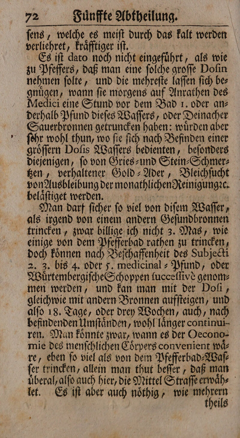 ſens, welche es meiſt durch das kalt werden verliehret, kraͤfftiger iſt. 105 N Es iſt dato noch nicht eingefuͤhrt, als wie zu Pfeffers, daß man eine Ko groſſe Doſin nehmen ſolte, und die mehreſte laſſen ſich be⸗ gnuͤgen, wann ſie morgens auf Anrathen des Medici eine Stund vor dem Bad 1. oder an⸗ derhalb Pfund dieſes Waſſers, oder Deinacher Sauerbronnen getruncken haben: wuͤrden aber groͤſſern Dolis Waſſers bedienten, beſonders diejenigen, fo von Gries und Stein⸗Schmer⸗ tzen, verhaltener Gold-Ader, Bleichſucht von Ausbleibung der monathlichen Reinigungꝛc. beläftiget werden. Man darf ſicher ſo viel von diſem Waſſer, als irgend von einem andern Geſundbronnen trincken, zwar billige ich nicht 3. Mas, wie einige von dem Pfefferbad rathen zu trincken, doch koͤnnen nach Beſchaffenheit des Subjecti 2. 3. bis 4. oder J. medicinal » Pfund, oder Wuͤrtembergiſche Schoppen lucceſſivs genom⸗ men werden, und kan man mit der Doi, gleichwie mit andern Bronnen aufſteigen, und alſo 18. Tage, oder drey Wochen, auch, nach befindenden Umſtaͤnden, wohl länger continui⸗ ren. Man koͤnnte zwar, wann es der Oecono- mie des menſchlichen Coͤrpers convenient waͤ⸗ re, eben fo viel als von dem Pfefferbad⸗Waſ⸗ fer trincken, allein man thut beſſer, daß man uberal, alſo auch hier, die Mittel Straſſe erwaͤn⸗ let. Es iſt aber auch nöthig l 1 ei