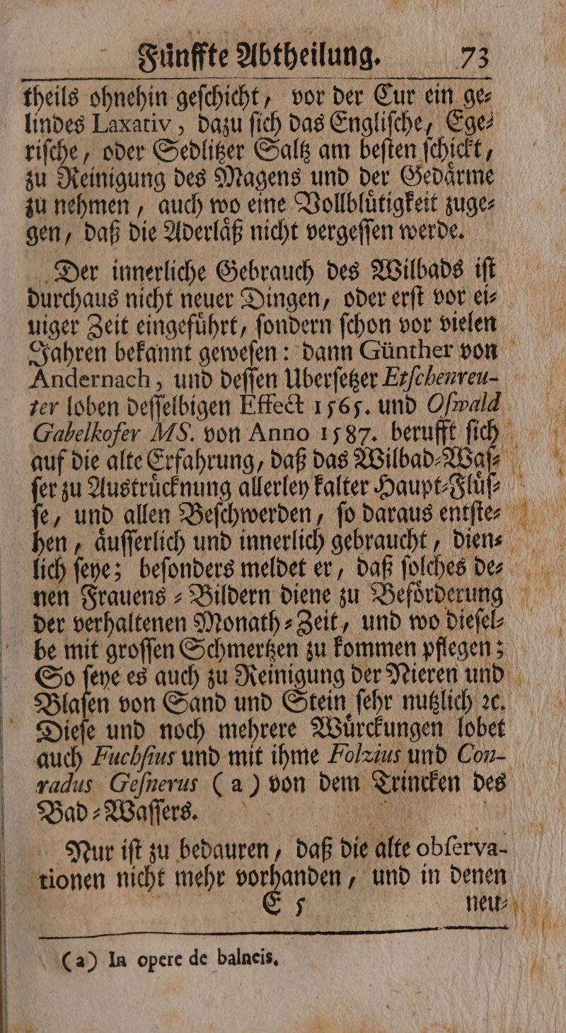 — — — — m —— — theils ohnehin geſchicht, vor der Eur ein ge⸗ lindes Laxativ , dazu ſich das Engliſche, Ege⸗ riſche, oder Sedlitzer Saltz am beſten ſchickt, zu Reinigung des Magens und der Gedaͤrme zu nehmen, auch wo eine Vollbluͤtigkeit zuge⸗ gen, daß die Aderlaͤß nicht vergeſſen werde. Der innerliche Gebrauch des Wilbads iſt durchaus nicht neuer Dingen, oder erſt vor ei⸗ uiger Zeit eingefuͤhrt, ſondern ſchon vor vielen Jahren bekannt geweſen: dann Günther von Andernach, und deſſen Uberſetzer Erfcherreu- zer loben deſſelbigen Effect 1565. und Ofrald Gabelkofer MS. von Anno 1587. berufft ſich auf die alte Erfahrung, daß das Wilbad⸗Waſ ; fer zu Austruͤcknung allerley kalter Haupt Sup - fe, und allen Beſchwerden, fo daraus entſte⸗ hen, aͤuſſerlich und innerlich gebraucht, dien lich ſeye; beſonders meldet er, daß ſolches de⸗⸗ nen Frauens⸗Bildern diene zu Befoͤrderung der verhaltenen Monath⸗Zeit, und wo dieſel⸗ be mit groſſen Schmertzen zu kommen pflegen; So ſeye es auch zu Reinigung der Nieren und Blaſen von Sand und Stein ſehr nutzlich ꝛc. Dieſe und noch mehrere Wuͤrckungen lobet auch Fuchfius und mit ihme Folzius und Con- radus Gefnerus (a) von dem Trincken des Bad⸗Waſſer s. n Nur iſt zu bedauren, daß die alte obſerva⸗ tionen nicht mehr vorhanden, und in denen (a) In opere de balneis,