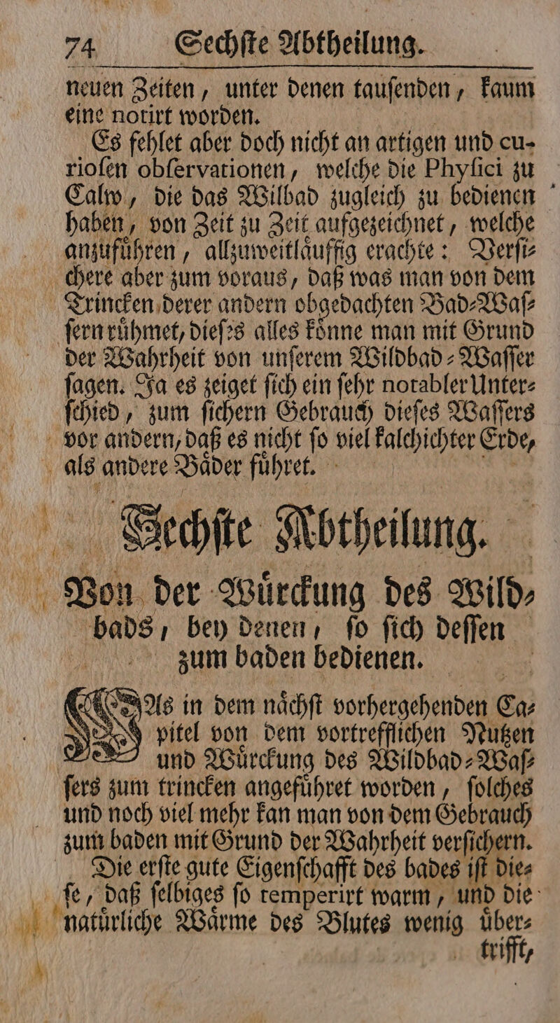 neuen Zeiten, unter denen tauſenden, kaum eine notirt worden. | Es fehlet aber doch nicht an artigen und cu- rioſen obſervationen, welche die Phyſici zu Calw, die das Wilbad zugleich zu bedienen haben, von Zeit zu Zeit aufgezeichnet, welche anzufuͤhren, allzuweitlaͤuffig erachte: Verſi⸗ Trincken derer andern obgedachten Bad⸗Waſ⸗ ſern ruͤhmet, dieſes alles koͤnne man mit Grund der Wahrheit von unſerem Wildbad⸗Waſſer ſagen. Ja es zeiget ſich ein ſehr notabler Unter⸗ ſchied, zum ſichern Gebrauch dieſes Waſſers vor andern, daß es nicht ſo viel kalchichter Erde, als andere Baͤder fuͤhret. Von der Wuͤrckung des Wild⸗ bads, bey denen, ſo ſich deſſen zaum baden bedienen. f eus in dem naͤchſt vorhergehenden En; N pitel von dem vortrefflichen Nutzen a und Wuͤrckung des Wildbad⸗Waſ⸗ ſers zum trincken angefuͤhret worden, ſolches Die erſte gute Eigenſchafft des bades iſt die⸗ ſe, daß ſelbiges ſo temperirt warm, und die trifft,