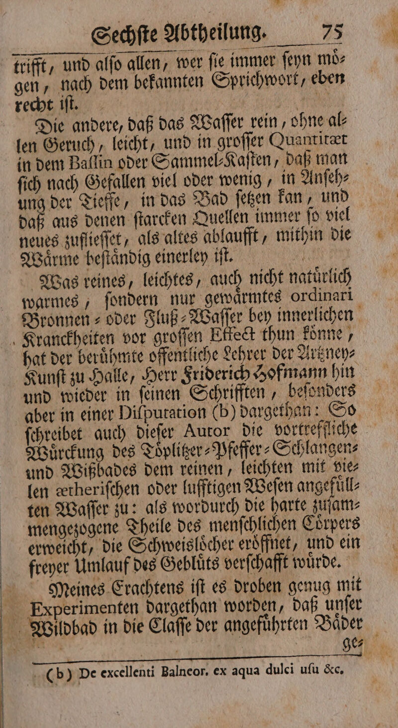 — * trifft, und alfo allen, wer ſie immer ſeyn moͤ⸗ gen, nach dem bekannten Sprichwort, eben recht iſt. | BR Die andere, daß das Waſſer rein, ohne al⸗ len Geruch, leicht, und in groſſer Quanritæt in dem Ballin oder Sammel⸗Kaſten, daß man ſich nach Gefallen viel oder wenig, in Anſeh⸗ ung der Tieffe, in das Vad ſetzen kan, und daß aus denen ſtarcken Quellen immer ſo viel neues zuflieſſet, als altes ablaufft, mithin die Waͤrme beſtaͤndig einerley iſt. Was reines, leichtes, auch nicht natuͤrlich warmes, ſondern nur gewaͤrmtes ordinari Bronnen⸗ oder Fluß⸗Waſſer bey innerlichen hat der berühmte offentliche Lehrer der Artzney⸗ Kunſt zu Halle, Herr Friderich Hofmann hin und wieder in ſeinen Schrifften, beſonders aber in einer Dilputation (b) dargethan: So ſchreibet auch dieſer Auror die vortreffliche Wuͤrckung des Toͤplitzer⸗Pfeffer⸗Schlangen⸗ und Wißbades dem reinen, leichten mit vie⸗ len detheriſchen oder lufftigen Weſen angefuͤll⸗ ten Waſſer zu: als wordurch die harte zuſam⸗ mengezogene Theile des menſchlichen Coͤrpers erweicht, die Schweisloͤcher eroͤffnet, und ein freyer Umlauf des Gebluͤts verſchafft würde. Meines Erachtens iſt es droben genug mit ge⸗ (b) De excellenti Balneor. ex aqua dulci uſu &amp;c,