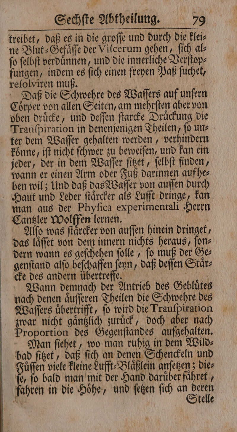 treibet, daß es in die groſſe und durch die klei⸗ ne Blut⸗Gefaͤſſe der Vilcerum gehen, ſich al⸗ fo ſelbſt verdünnen, und die innerliche Verſtop⸗ fungen, indem es ſich einen freyen Paß ſuchet, reſolviren muß. a Daß die Schwehre des Waſſers auf unſern Coͤrper von allen Seiten, am mehrſten aber von oben druͤcke, und deſſen ſtarcke Druͤckung die Tranſpiration in denenjenigen Theilen, ſo un⸗ ter dem Waſſer gehalten werden, verhindern koͤnne, iſt nicht ſchwer zu beweiſen, und kan ein jeder, der in dem Waſſer ſitzet, ſelbſt finden, wann er einen Arm oder Fuß darinnen auf he⸗ ben wil; Und daß das Waſſer von auſſen durch Haut und Leder ſtaͤrcker als Lufft dringe, kan man aus der Phyſica experimentali Herrn Cantzler Wolffen lernen. | | Alſo was ſtaͤrcker von guſſen hinein dringet, das laͤſſet von dem innern nichts heraus, In. dern wann es geſchehen ſolle, fo muß der Ge⸗ genſtand alſo beſchaffen ſeyn, daß deſſen Staͤr⸗ cke des andern übertreffm:mm! Wann demnach der Antrieb des Gebluͤtes nach denen aͤuſſeren Theilen die Schwehre des Waſſers übertrifft, fo wird die Tranfpiration zwar nicht gaͤntzlich zuruͤck, doch aber nach Proportion des Gegenſtandes aufgehalten. Man ſiehet, wo man ruhig in dem Wild⸗ bad ſitzet, daß ſich an denen Schenckeln und Su viele kleine Lufft⸗Blaͤßlein anſetzen; die⸗ fe, fo bald man mit der Hand daruͤber faͤhret, fahren in die Hoͤhe, und ſetzen ſich N N elle