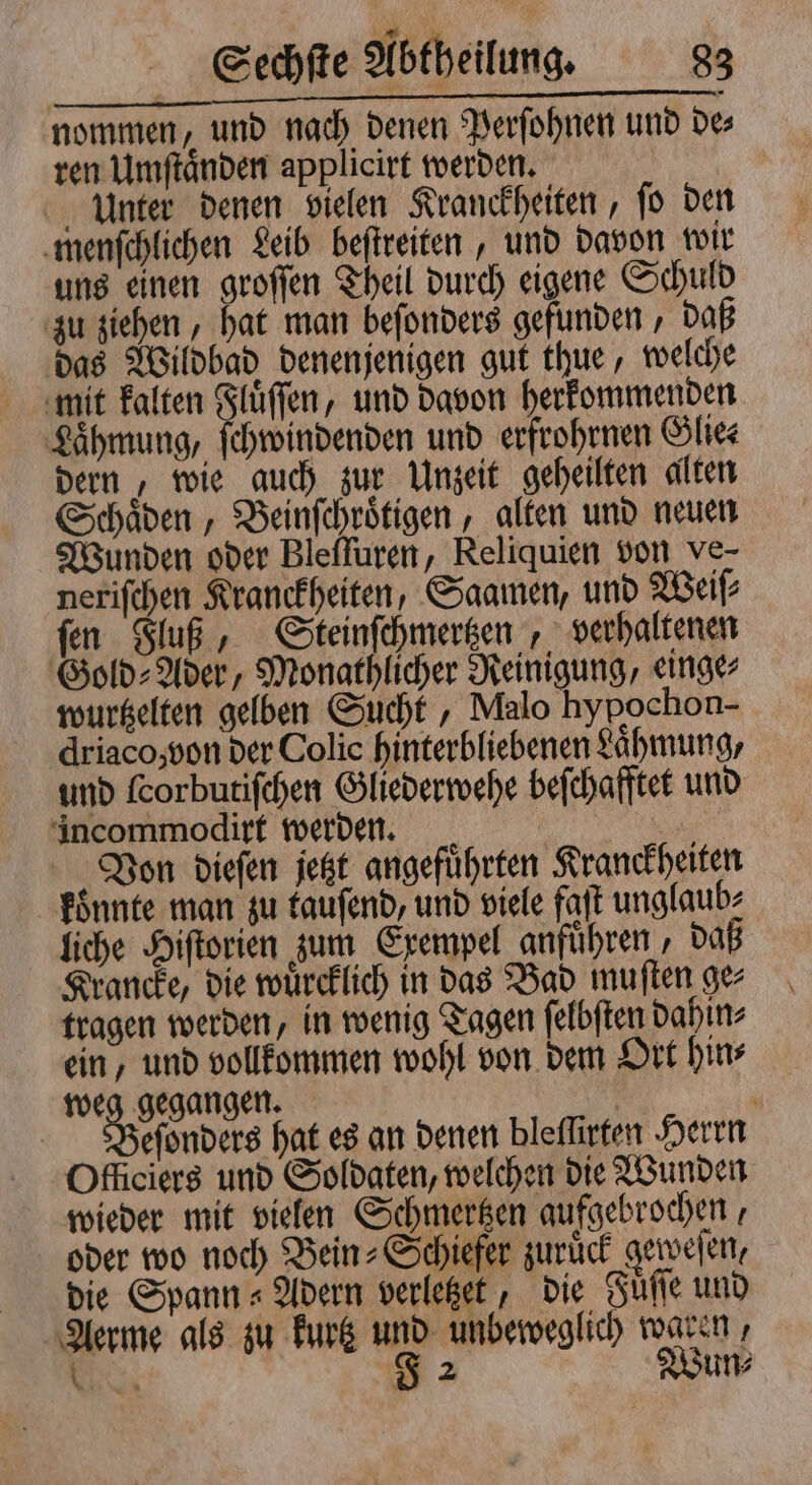 nommen, und nach denen Perſohnen und des ren Umſtaͤnden applicirt werden. Unter denen vielen Kranckheiten, ſo den menſchlichen Leib beſtreiten, und davon wir uns einen groſſen Theil durch eigene Schuld zu ziehen, hat man beſonders gefunden, daß das Wildbad denenjenigen gut thue, welche mit kalten chi und davon herkommenden Lähmung, ſchwindenden und erfrohrnen Glie⸗ dern, wie auch zur Unzeit geheilten alten Schaͤden, Beinſchroͤtigen, alten und neuen Wunden oder Bleſſuren, Reliquien von ve- neriſchen Kranckheiten, Saamen, und Weiſ⸗ ſen Fluß, Steinſchmertzen, verhaltenen Gold- Ader, Monathlicher Reinigung, einge wurtzelten gelben Sucht, Malo hypochon- driaco, von der Colie hinterbliebenen Lähmung, und ſcorbutiſchen Gliederwehe beſchafftet und incommodirt werden. | N „Von dieſen jetzt angeführten Kranckheiten konnte man zu tauſend, und viele faſt unglaub⸗ liche Hiſtorien zum Exempel anführen , daß Krancke, die wuͤrcklich in das Bad muſten ge⸗ tragen werden, in wenig Tagen ſelbſten dahin⸗ ein, und vollkommen wohl von dem Ort hin⸗ weg gegangen. | ' efonders hat es an denen bleflirten Herrn Officiers und Soldaten, welchen die Wunden wieder mit vielen Schmertzen aufgebrochen, oder wo noch Bein-Schiefer zuruͤck geweſen, die Spann Adern verletzet, die Fuͤſſe und Aerme als zu kurtz und unbeweglich waren, . J 2 Wun⸗