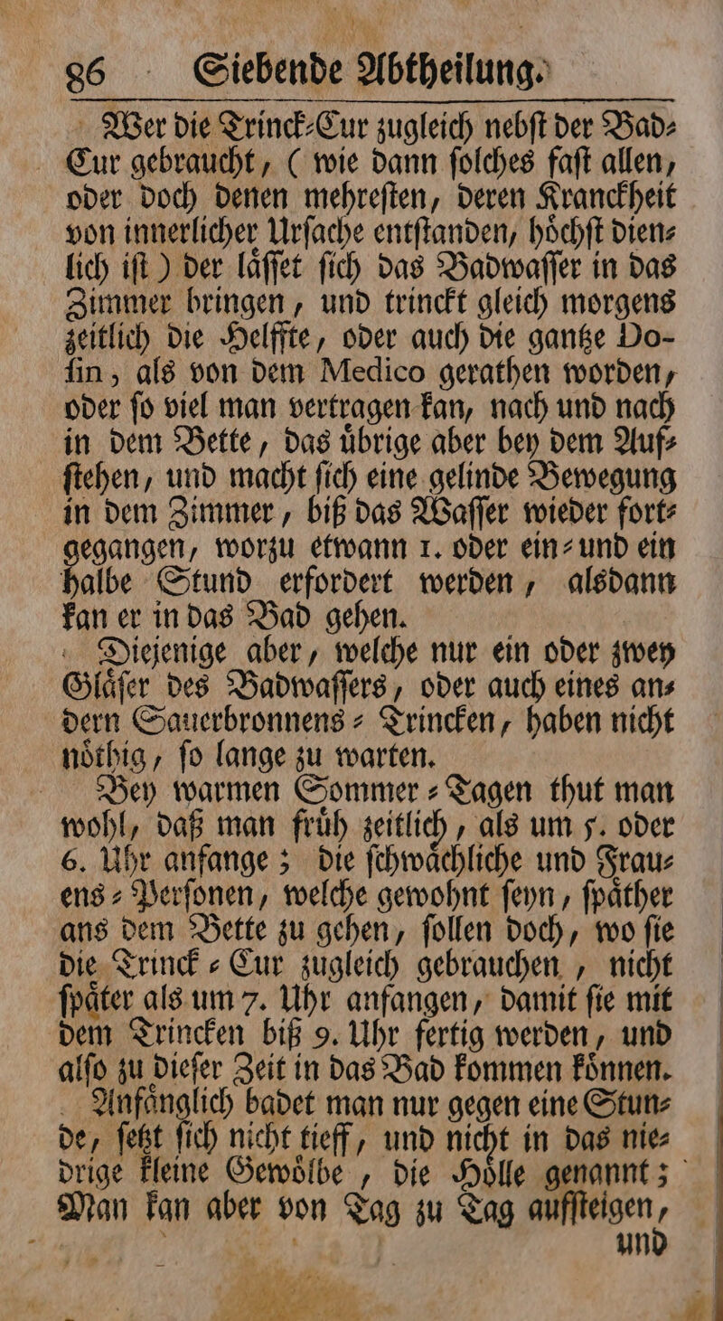 Wer die Trinck⸗Cur zugleich nebſt der Bad: Cur gebraucht, C wie dann ſolches faſt allen, oder doch denen mehreſten, deren Kranckheit von innerlicher Urſache entſtanden, hoͤchſt dien⸗ lich iſt) der laͤſſet ſich das Badwaſſer in das Zimmer bringen, und trinckt gleich morgens zeitlich die Helffte, oder auch die gantze Do- fin, als von dem Medico gerathen worden, oder ſo viel man vertragen kan, nach und nach in dem Bette, das uͤbrige aber bey dem Auf⸗ ſtehen, und macht ſich eine gelinde Bewegung in dem Zimmer, biß das Waſſer wieder fort⸗ gegangen, worzu etwann 1. oder ein⸗ und ein halbe Stund erfordert werden, alsdann kan er in das Bad gehen. Diejenige aber, welche nur ein oder zwey Glaͤſer des Badwaſſers, oder auch eines an⸗ dern Sauerbronnens⸗Trincken, haben nicht noͤthig, ſo lange zu warten. Bey warmen Sommer » Tagen thut man wohl, daß man fruͤh zeitlich, als um 5. oder 6. Uhr anfange; die ſchwaͤchliche und Frau⸗ ens⸗Perſonen, welche gewohnt ſeyn, ſpaͤther ans dem Bette zu gehen, ſollen doch, wo ſie die Trinck⸗Cur zugleich gebrauchen, nicht ſpaͤter als um 7. Uhr anfangen, damit ſie mit dem Trincken biß 9. Uhr fertig werden, und alſo zu dieſer Zeit in das Bad kommen koͤnnen. Anfaͤnglich badet man nur gegen eine Stun⸗ de, ſetzt ſich nicht tieff, und nicht in das nie⸗ Man kan aber von Tag zu Tag auſſteigen ( | un 19485 5 . i N 2 * ai „ a