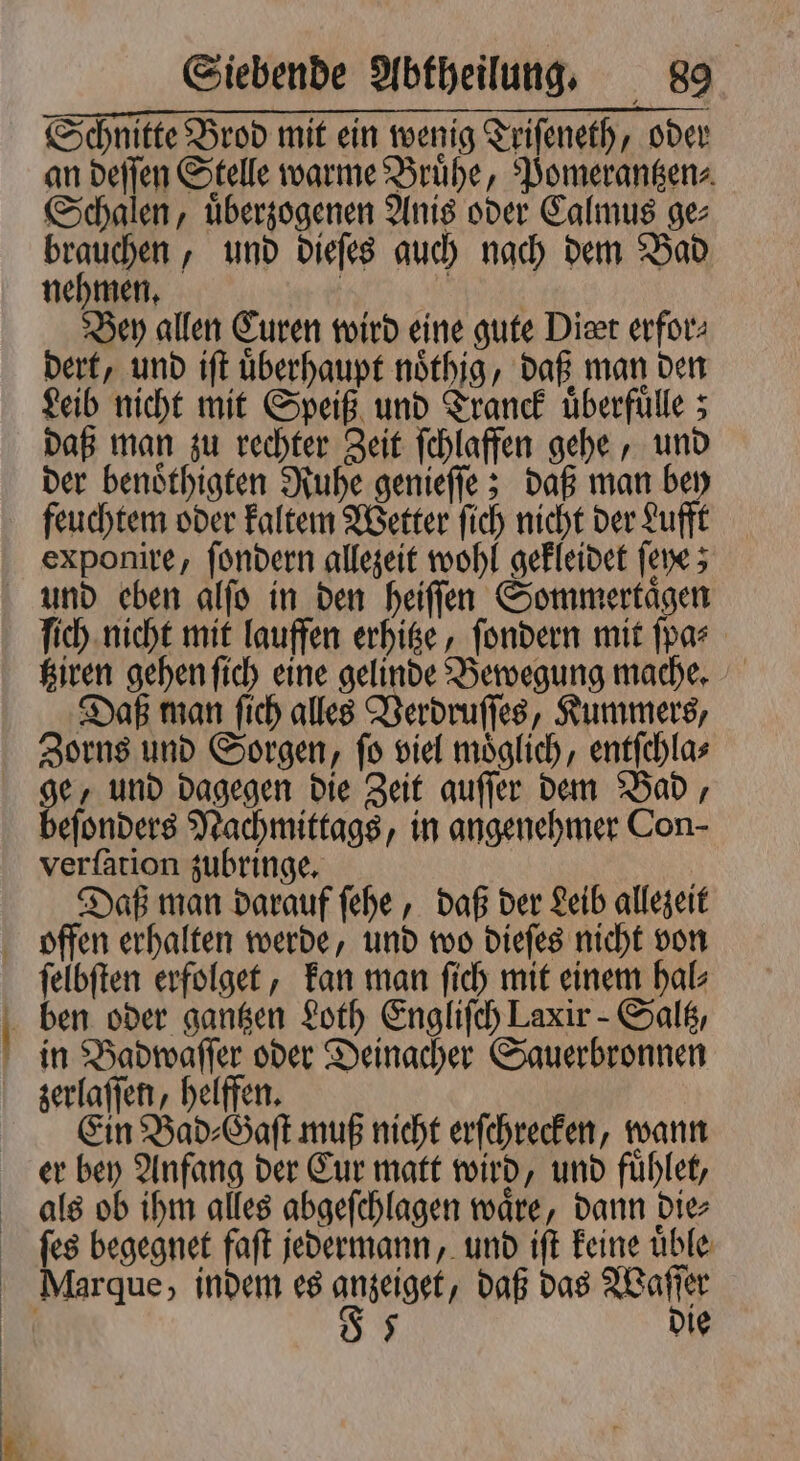 Schnitte Brod mit ein wenig Triſeneth, oder an deſſen Stelle warme Bruͤhe, Pomerantzen⸗ Schalen, uͤberzogenen Anis oder Calmus ge⸗ brauchen, und dieſes auch nach dem Bad nehmen. | NIT Bey allen Euren wird eine gute Diet erfor: dert, und iſt überhaupt nöthig, daß man den Leib nicht mit Speiß und Tranck uͤberfuͤlle; daß man zu rechter Zeit ſchlaffen gehe, und der benoͤthigten Ruhe genieſſe; daß man bey feuchtem oder kaltem Wetter ſich nicht der Lufft exponire, ſondern allezeit wohl gekleidet ſeye; und eben alſo in den heiſſen Sommertägen ſich nicht mit lauffen erhitze, ſondern mit ſpa⸗ tziren gehen ſich eine gelinde Bewegung mache. Daß man ſich alles Verdruſſes, Kummers, Zorns und Sorgen, ſo viel moͤglich, entſchla⸗ ge, und dagegen die Zeit auſſer dem Bad, beſonders Nachmittags, in angenehmer Con- verſation zubringe. Daß man darauf ſehe, daß der Leib allezeit * m felbften erfolget, kan man fich mit einem hal⸗ in Badwaſſer oder Deinacher Sauerbronnen zerlaſſen, helffen. | Ein Bad⸗Gaſt muß nicht erſchrecken, wann er bey Anfang der Cur matt wird, und fuͤhlet, als ob ihm alles abgeſchlagen wäre, dann die⸗ ſes begegnet faſt jedermann, und iſt keine uͤble