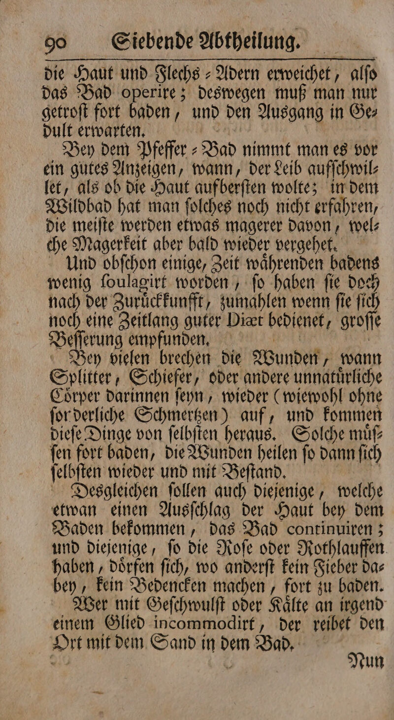 die Haut und Flechs⸗ Adern erweichet, alſo das Bad operire; deswegen muß man nur getroſt fort baden, und den Ausgang in Ge⸗ dult erwarten. Bey dem Pfeffer ⸗ Bad nimmt man es vor ein gutes Anzeigen, wann, der Leib aufſchwil⸗ let, als ob die Haut auf berſten wolte; in dem Wildbad hat man ſolches noch nicht erfahren, die meiſte werden etwas magerer davon, wel⸗ che Magerkeit aber bald wieder vergehet. Und obſchon einige, Zeit 1 badens wenig ſoulagirt worden, fo haben fie i nach der Zuruͤckkunfft, zumahlen wenn ſie ſich noch eine Zeitlang guter Diet bedienet, groff e Beſſerung empfunden. Bey vielen brechen die Wunden wann Spl itter / Schiefer, oder andere unnatuͤrliche Coͤrper darinnen ſeyn, wieder (wiewohl ohne ſor derliche Schmertzen) auf, und kommen dieſe Dinge von ſelbſten heraus. Solche muͤſ⸗ ſen fort baden, die Wunden heilen ſo dann ſich ſelbſten wieder und mit Beſtand. Desgleichen ſollen auch diejenige, welche etwan einen Ausſchlag der Haut bey dem Baden bekommen, das Bad continuiren; und diejenige, fo die Roſe oder Rothlauffen. haben, doͤrfen ſich, wo anderſt kein Fieber da⸗ bey, kein Bedencken machen, fort zu baden. Wer mit Geſchwulſt oder Kaͤlte an irgend einem Glied incommodirt, der reibet den Ort mit dem Sand in 92 Bad. N un