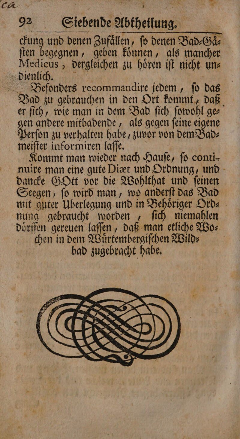 Er 92 Sliebende Abtheilung. ckung und denen Zufaͤllen, ſo denen Bad⸗Gaͤ⸗ ſten begegnen, geben koͤnnen, als mancher Medicus, dergleichen zu hören iſt nicht uns Bad zu gebrauchen in den Ort kommt, daß er ſich, wie man in dem Bad ſich ſowohl ge⸗ gen andere mitbadende, als gegen ſeine eigene meiſter informiren laſſe. Kommt man wieder nach Haufe, ſo conti- nuire man eine gute Dit und Ordnung, und dancke Gott vor die Wohlthat und feinen Seegen, ſo wird man, wo anderſt das Bad mit guter Überlegung und in Behoͤriger Ord⸗ nung gebraucht worden, ſich niemahlen doͤrffen gereuen laſſen, daß man etliche Wo⸗ chen in dem Wuͤrtembergiſchen Wild⸗ bad zugebracht habe.