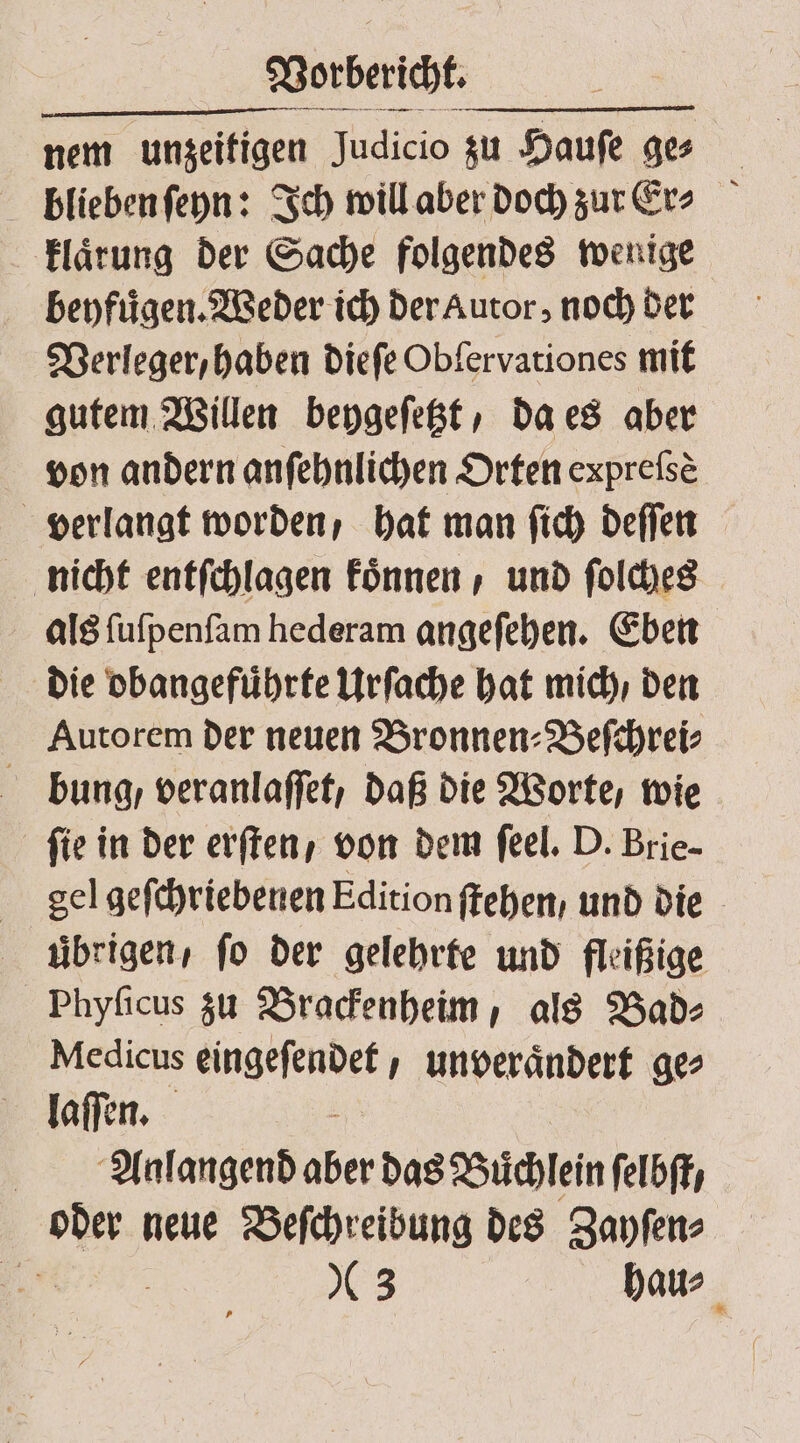 Vorberich. nem unzeitigen Judicio zu Hauſe ge⸗ blieben ſeyn: Ich will aber doch zur Ecr⸗ klaͤrung der Sache folgendes wenige beyfuͤgen. Weder ich der Autor, noch der Verleger, haben dieſe Obſervationes mit gutem Willen beygeſetzt, da es aber von andern anſehnlichen Orten expreſsè verlangt worden, hat man ſich deſſen nicht entſchlagen koͤnnen, und ſolches als ſuſpenſam hederam angeſehen. Eben die obangefuͤhrte Urſache hat mich / den Autorem der neuen Bronnen⸗Beſchrei⸗ bung, veranlaſſet, daß die Worte, wie ſie in der erften, von dem feel. D. Brie- gel geſchriebenen Edition ſtehen / und die übrigen, fo der gelehrte und fleißige Phyſicus zu Brackenheim, als Bad⸗ Medicus eingeſendet, unveraͤndert ge⸗ laſſen. i Anlangend aber das Buͤchlein ſelbſt, oder neue Beſchreibung des Zayſen⸗ * 8 3 haus