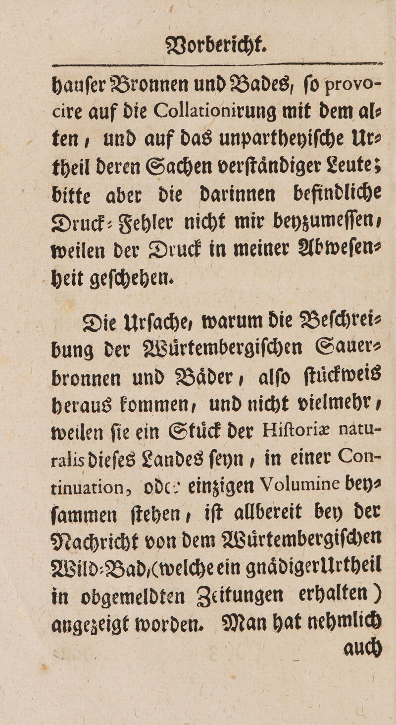 hauſer Bronnen und Bades, fo Freds cire auf die Collationirung mit dem al⸗ ten / und auf das unpartheyiſche Ur⸗ theil deren Sachen verſtaͤndiger Leute; bitte aber die darinnen befindliche Druck: Fehler nicht mir beyzumeſſen, weilen der Druck in meiner Abweſen⸗ heit geſchehen. Die Urfache, warum die Beſchrei⸗ bung der Wuͤrtembergiſchen Sauer⸗ bronnen und Baͤder , alſo ſtuͤckweis heraus kommen, und nicht vielmehr, weilen fie ein Stuͤck der Hiſtoriæ natu- ralis dieſes Landes ſeyn , in einer Con- tinuation, oder einzigen Volumine bey⸗ ſammen ſtehen , iſt allbereit bey der Nachricht von dem Wuͤrtembergiſchen Wild⸗Bad / (welche ein gnaͤdigerUrtheil in obgemeldten Zeitungen erhalten) er worden. Man hat nehmlich ag